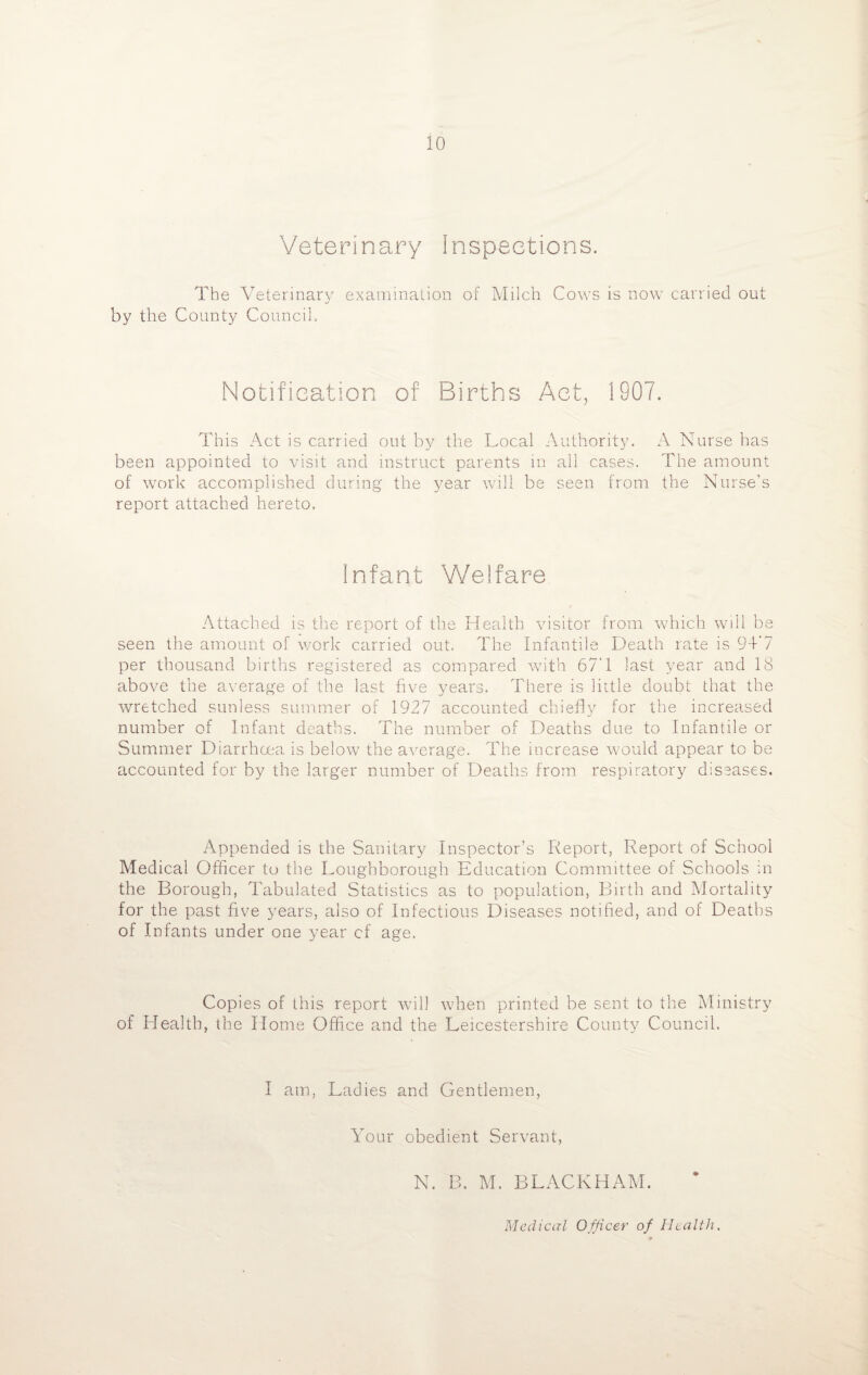 Veterinary Inspections. The Veterinary examination of Milch Cows is now carried out by the County Council. Notification of Births Act, 1907. This Act is carried out by the Local Authority. A Nurse has been appointed to visit and instruct parents in all cases. The amount of work accomplished during the year will be seen from the Nurse’s report attached hereto. Infant Welfare Attached is the report of the Health visitor from which will be seen the amount of work carried out. The Infantile Death rate is 94'7 per thousand births registered as compared with 67'1 last year and 18 above the average of the last five years. There is little doubt that the wretched sunless summer of 1927 accounted chiefly for the increased number of Infant deaths. The number of Deaths due to Infantile or Summer Diarrhoea is below the average. The increase would appear to be accounted for by the larger number of Deaths from respiratory diseases. Appended is the Sanitary Inspector’s Report, Report of School Medical Officer to the Loughborough Education Committee of Schools in the Borough, Tabulated Statistics as to population, Birth and Mortality for the past five years, also of Infectious Diseases notified, and of Deaths of Infants under one year cf age. Copies of this report will when printed be sent to the Ministry of Health, the Home Office and the Leicestershire County Council. I am, Ladies and Gentlemen, Your obedient Servant, N. B. M. BLACKHAM. Medical Officer of Health.