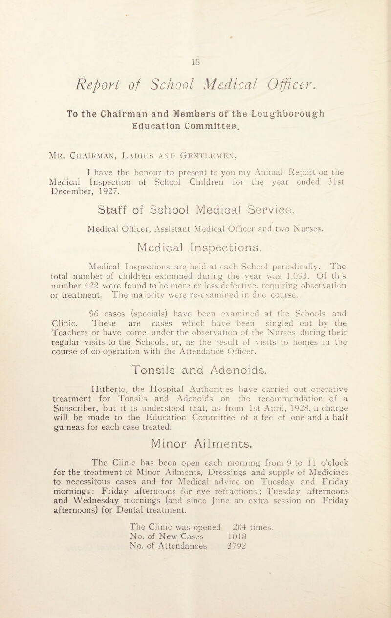 Report of School Medical Officer. To the Chairman and Members of the Loughborough Education Committee. Mr. Chairman, Ladies and Gentlemen, I have the honour to present to you my Annual Report on the Medical Inspection of School Children for the year ended 31st December, 1927. Staff of School Medical Service. Medical Officer, Assistant Medical Officer and two Nurses. Medical inspections. Medical Inspections are held at each School periodically. The total number of children examined during the year was 1,093. Of this number 422 were found to be more or less defective, requiring observation or treatment. The majority were re-examined in due course. 96 cases (specials) have been examined at the Schools and Clinic. These are cases which have been singled out by the Teachers or have come under the observation of the Nurses during their regular visits to the Schools, or, as the result of visits to homes in the course of co-operation with the Attendance Officer. Tonsils and Adenoids. Hitherto, the Hospital Authorities have carried out operative treatment for Tonsils and Adenoids on the recommendation of a Subscriber, but it is understood that, as from 1st April, 1928, a charge will be made to the Education Committee of a fee of one and a half guineas for each case treated. Minor Ailments. The Clinic has been open each morning from 9 to 11 o’clock for the treatment of Minor Ailments, Dressings and supply of Medicines to necessitous cases and for Medical advice on Tuesday and Friday morning's: Friday afternoons for eye refractions; Tuesday afternoons and Wednesday mornings (and since June an extra session on Friday afternoons) for Dental treatment. The Clinic was opened 204 times. No. of New Cases 1018 No. of Attendances 3792