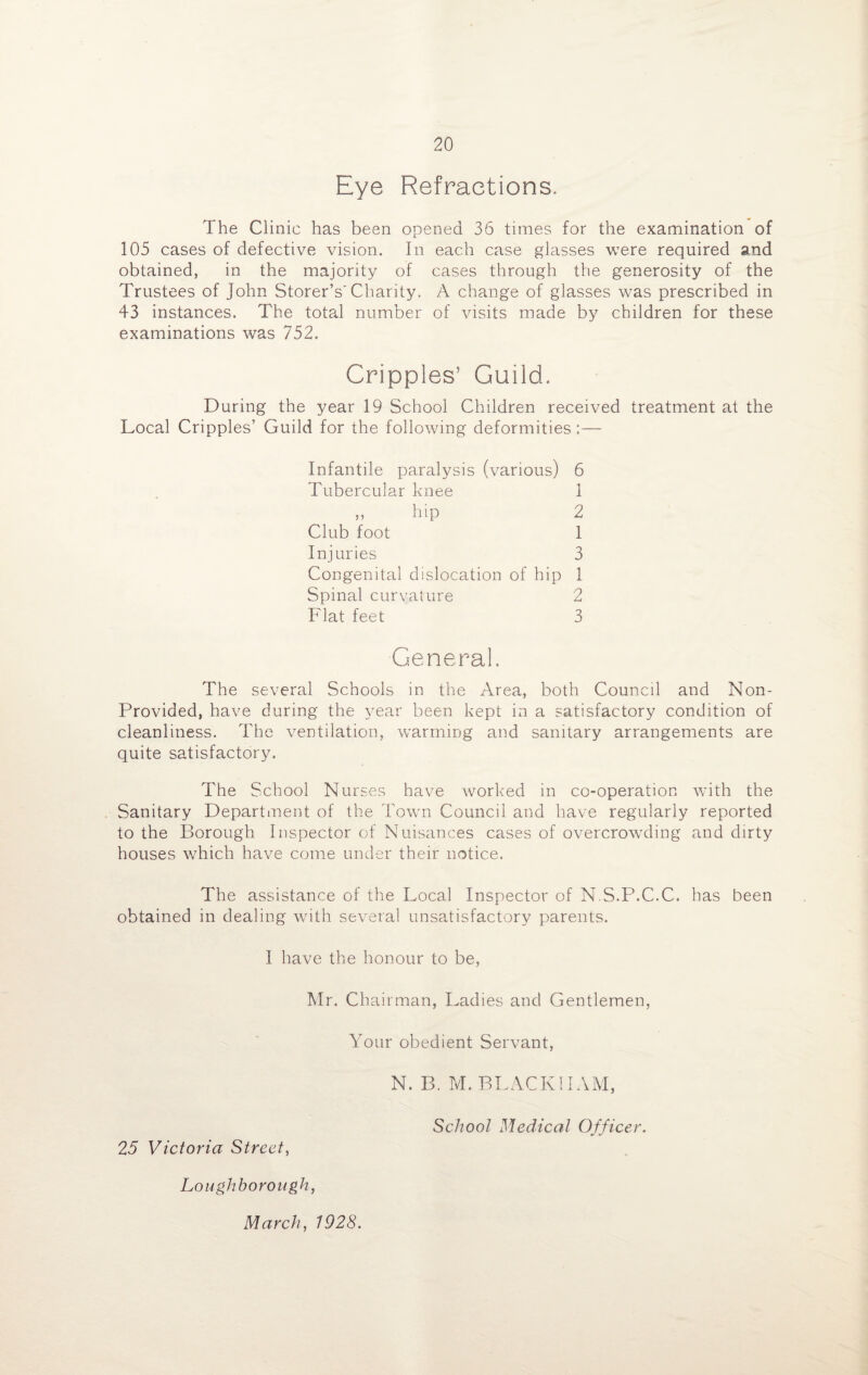 Eye Refractions. The Clinic has been opened 36 times for the examination of 105 cases of defective vision. In each case glasses were required and obtained, in the majority of cases through the generosity of the Trustees of John Storer’s' Charity. A change of glasses was prescribed in 43 instances. The total number of visits made by children for these examinations was 752. Cripples’ Guild. During the year 19 School Children received treatment at the Local Cripples’ Guild for the following deformities :— Infantile paralysis (various) 6 Tubercular knee 1 ,, hip 2 Club foot 1 Injuries 3 Congenital dislocation of hip 1 Spinal curvature 2 Flat feet 3 General. The several Schools in the Area, both Councd and Non- Provided, have during the year been kept in a satisfactory condition of cleanliness. The ventilation, warming and sanitary arrangements are quite satisfactory. The School Nurses have worked in co-operation with the Sanitary Department of the Town Council and have regularly reported to the Borough Inspector of Nuisances cases of overcrowding and dirty houses which have come under their notice. The assistance of the Local Inspector of N S.P.C.C. has been obtained in dealing with several unsatisfactory parents. I have the honour to be, Mr. Chairman, Ladies and Gentlemen, Your obedient Servant, N. B. M. BLACK 11 AM, School Medical Officer. 25 Victoria Street, Loughborough, March, 1928.