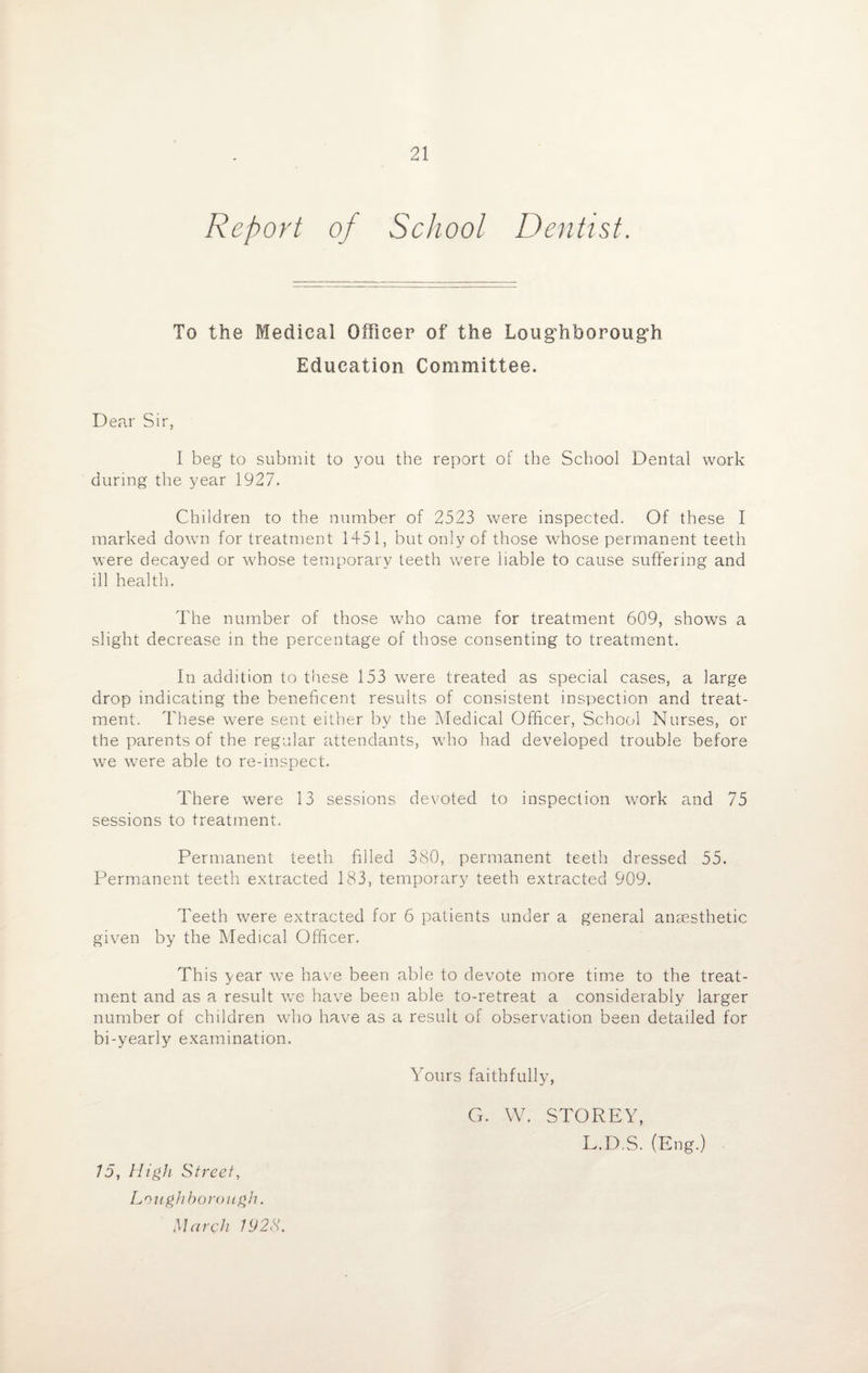 Report of School Dentist. To the Medical Officer of the Loughborough Education Committee. Dear Sir, I beg to submit to you the report of the School Dental work during the year 1927. Children to the number of 2523 were inspected. Of these I marked down for treatment 1451, but only of those whose permanent teeth were decayed or whose temporary teeth were liable to cause suffering and ill health. The number of those who came for treatment 609, shows a slight decrease in the percentage of those consenting to treatment. In addition to these 153 were treated as special cases, a large drop indicating the beneficent results of consistent inspection and treat¬ ment. These were sent either by the Medical Officer, School Nurses, or the parents of the regular attendants, who had developed trouble before we were able to re-inspect. There were 13 sessions devoted to inspection work and 75 sessions to treatment. Permanent teeth filled 380, permanent teeth dressed 55. Permanent teeth extracted 183, temporary teeth extracted 909. Teeth were extracted for 6 patients under a general anaesthetic given by the Medical Officer. This year we have been able to devote more time to the treat¬ ment and as a result we have been able to-retreat a considerably larger number of children who have as a result of observation been detailed for bi-yearly examination. Yours faithfully, 75, High Street, Loughborough. March 192S. G. W. STOREY, L.D.vS. (Eng.)