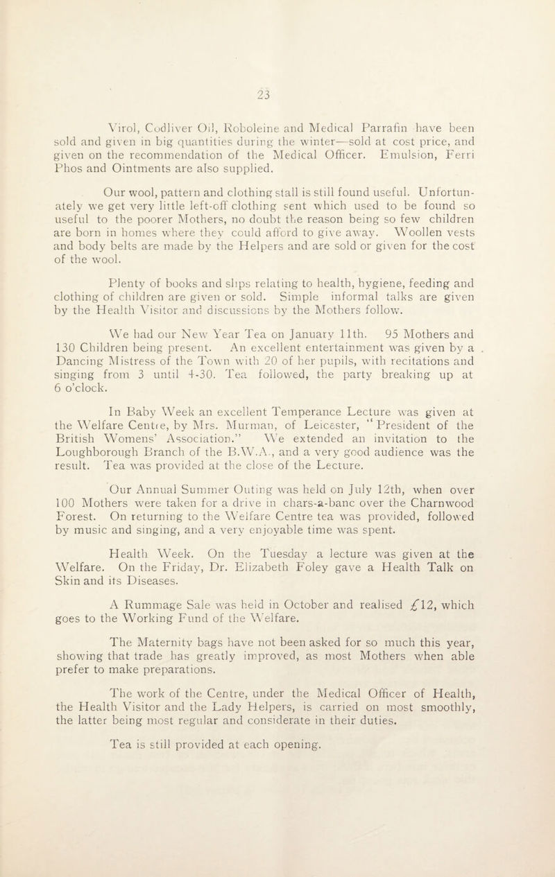 Virol, Codliver Oil, Roboleine and Medical Parrafin have been sold and given in big quantities during the winter—sold at cost price, and given on the recommendation of the Medical Officer. Emulsion, Ferri Phos and Ointments are also supplied. Our wool, pattern and clothing stall is still found useful. Unfortun¬ ately we get very little left-off clothing sent which used to be found so useful to the poorer Mothers, no doubt the reason being so few children are born in homes where they could afford to give away. Woollen vests and body belts are made by the Helpers and are sold or given for the cost of the wool. Plenty of books and slips relating to health, hygiene, feeding and clothing of children are given or sold. Simple informal talks are given by the Health Visitor and discussions by the Mothers follow. We had our New Year Tea on January 11th. 95 Mothers and 130 Children being present. An excellent entertainment was given by a . Dancing Mistress of the Town with 20 of her pupils, writh recitations and singing from 3 until 4-30. Tea followed, the party breaking up at 6 o’clock. In Baby Week an excellent Temperance Lecture w7as given at the Welfare Centre, by Mrs. Murman, of Leicester, President of the British Womens’ Association.” We extended an invitation to the Loughborough Branch of the B.W.A., and a very good audience was the result. Tea was provided at the close of the Lecture. Our Annual Summer Outing was held on July 12th, when over 100 Mothers were taken for a drive in chars-a-banc over the Charnwood Forest. On returning to the W'elfare Centre tea was provided, followed by music and singing, and a very enjoyable time was spent. Health Week. On the Tuesday a lecture was given at the Welfare. On the Friday, Dr. Elizabeth Foley gave a Health Talk on Skin and its Diseases. A Rummage Sale wTas held in October and realised /T2, which goes to the Working Fund of the Welfare. The Maternity bags have not been asked for so much this year, showing that trade has greatly improved, as most Mothers when able prefer to make preparations. The work of the Centre, under the Medical Officer of Health, the Health Visitor and the Lady Helpers, is carried on most smoothly, the latter being most regular and considerate in their duties. Tea is still provided at each opening.
