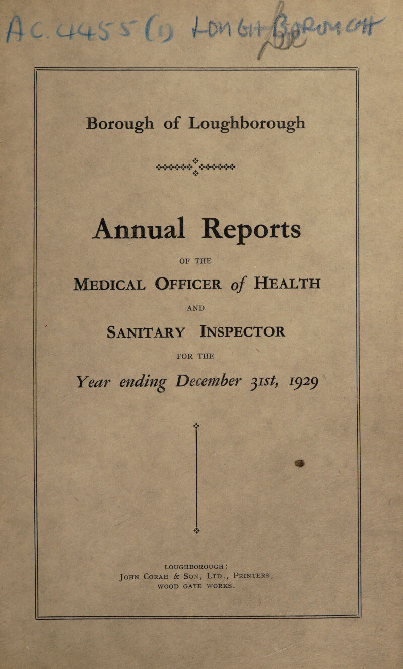 * *** ♦*♦«$*«$» *X* ****** Annual Reports OF THE Medical Officer of Health AND Sanitary Inspector FOR THE Year ending December 31st, 1929 m LOUGHBOROUGH: John Corah & Son, Ltd., Printers, WOOD GATE WORKS.