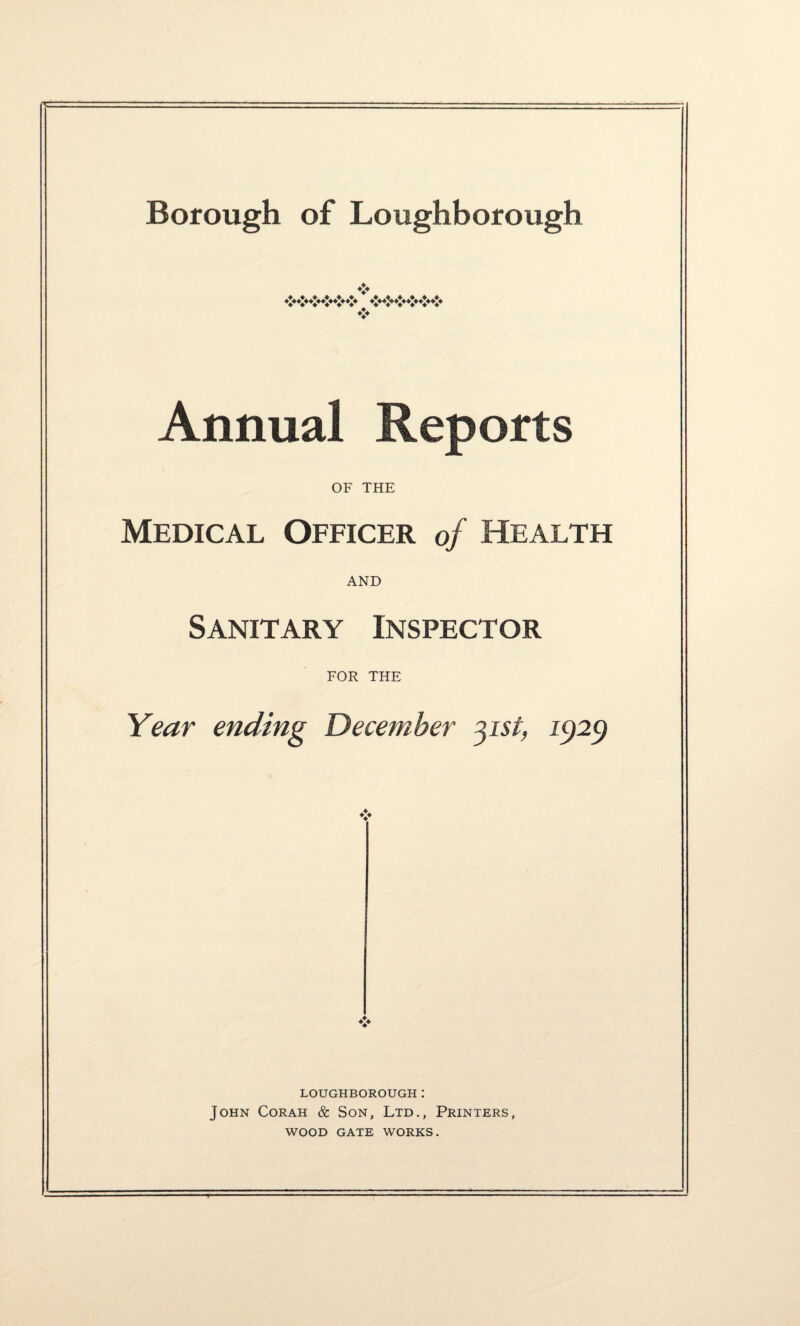 ❖ ♦*********** ***^************* ❖ Annual Reports OF THE Medical Officer of Health AND Sanitary Inspector FOR THE Year ending December 3isl) 1929 LOUGHBOROUGH: John Corah & Son, Ltd., Printers, WOOD GATE WORKS. T