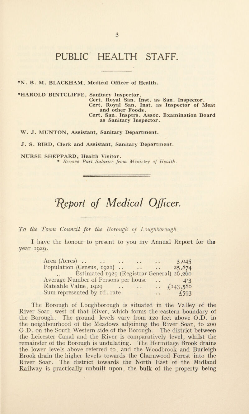 PUBLIC HEALTH STAFF. *N. B. M. BLACKHAM, Medical Officer of Health. ♦HAROLD BINTCLIFFE, Sanitary Inspector. Cert. Royal San. Inst, as San. Inspector. Cert. Royal San. Inst, as Inspector of Meat and other Foods. Cert. San. Insptrs. Assoc. Examination Board as Sanitary Inspector. W. J. MUNTON, Assistant, Sanitary Department. J. S. BIRD, Clerk and Assistant, Sanitary Department. NURSE SHEPPARD, Health Visitor. * Receive Part Salaries from Ministry of Health. Report of Medical Officer. To the Town Council for the Borough of Loughborough. I have the honour to present to you my Annual Report for the year 1929. Area (Acres) .. .. .. .. .. 3,045 Population (Census, 1921) .. .. .. 25,874 ,, Estimated 1929 (Registrar General) 26,260 Average Number of Persons per house . . 4*3 Rateable Value, 1929 .. .. .. £143,580 Sum represented by id. rate . . . . £593 The Borough of Loughborough is situated in the Valley of the River Soar, west of that River, which forms the eastern boundary of the Borough. The ground levels vary from 120 feet above O.D. in the neighbourhood of the Meadows adjoining the River Soar, to 200 O.D. on the South Western side of the Borough. The district between the Leicester Canal and the River is comparatively level, whilst the remainder of the Borough is undulating. The Hermitage Brook drains the lower levels above referred to, and the Woodbrook and Burleigh Brook drain the higher levels towards the Charnwood Lorest into the River Soar. The district towards the North East of the Midland Railway is practically unbuilt upon, the bulk of the property being