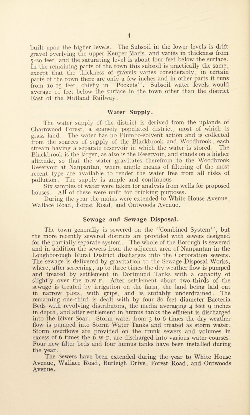 built upon the higher levels. The Subsoil in the lower levels is drift gravel overlying the upper Keuper Marls, and varies in thickness from 5-20 feet, and the saturating level is about four feet below the surface. In the remaining parts of the. town this subsoil is practically the same, except that the thickness of gravels varies considerably; in certain parts of the town there are only a few inches and in other parts it runs from 10-15 feet, chiefly in “Pockets”. Subsoil water levels would average 10 feet below the surface in the town other than the district East of the Midland Railway. Water Supply. The water supply of the district is derived from the uplands of Charnwood Forest, a sparsely populated district, most of which is grass land. The water has no Plumbo-solvent action and is collected from the sources of supply of the Blackbrook and Woodbrook, each stream having a separate reservoir in which the water is stored. The Blackbrook is the larger, as also is the Reservoir, and stands on a higher altitude, so that the water gravitates therefrom to the Woodbrook Reservoir at Nanpantan, where ample means of filtering of the most recent type are available to render the water free from all risks of pollution. The supply is ample and continuous. Six samples of water were taken for analysis from wells for proposed houses. All of these were unfit for drinking purposes. During the year the mains were extended to White House Avenue, Wallace Road, Forest Road, and Outwoods Avenue. Sewage and Sewage Disposal. The town generally is sewered on the “Combined System”, but the more recently sewered districts are provided with sewers designed for the partially separate system. The whole of the Borough is sewered and in addition the sewers from the adjacent area of Nanpantan in the Loughborough Rural District discharges into the Corporation sewers. The sewage is delivered by gravitation to the Sewage Disposal Works, where, after screening, up to three times the dry weather flow is pumped and treated by settlement in Dortmund Tanks with a capacity of slightly over the d.w.f. After settlement about two-thirds of the sewage is treated by irrigation on the farm, the land being laid out in narrow plots, with grips, and is suitably underdrained. The remaining one-third is dealt with by four 80 feet diameter Bacteria Beds with revolving distributors, the media averaging 4 feet 9 inches in depth, and after settlement in humus tanks the effluent is discharged into the River Soar. Storm water from 3 to 6 times the dry weather flow is pumped into Storm Water Tanks and treated as storm water. Storm overflows are provided on the trunk sewers and volumes in excess of 6 times the d.w.f. are discharged into various water courses. Four new filter beds and four humus tanks have been installed during the year. The Sewers have been extended during the year to White House Avenue, Wallace Road, Burleigh Drive, Forest Road, and Outwoods Avenue.