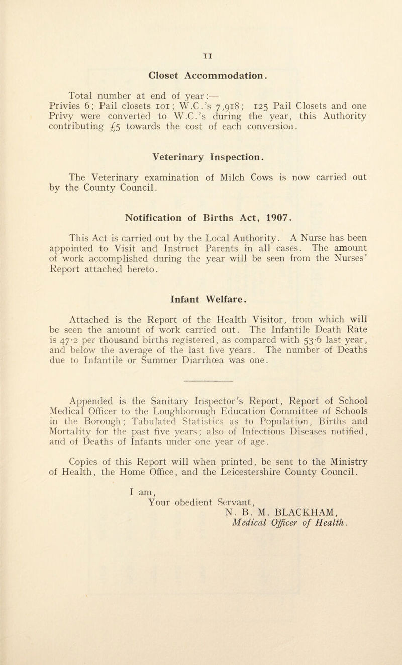 Closet Accommodation. Total number at end of year:— Privies 6; Pail closets ioi ; W.C.’s 7,918; 125 Pail Closets and one Privy were converted to W.C.’s during the year, this Authority contributing £5 towards the cost of each conversion. Veterinary Inspection. The Veterinary examination of Milch Cows is now carried out by the County Council. Notification of Births Act, 1907. This Act is carried out by the Local Authority. A Nurse has been appointed to Visit and Instruct Parents in all cases. The amount of work accomplished during the year will be seen from the Nurses’ Report attached hereto. Infant Welfare. Attached is the Report of the Health Visitor, from which will be seen the amount of work carried out. The Infantile Death Rate is 47*2 per thousand births registered, as compared with 53-6 last year, and below the average of the last five years. The number of Deaths due to Infantile or Summer Diarrhoea was one. Appended is the Sanitary Inspector’s Report, Report of School Medical Officer to the Loughborough Education Committee of Schools in the Borough; Tabulated Statistics as to Population, Births and Mortality for the past five years; also of Infectious Diseases notified, and of Deaths of Infants under one year of age. Copies of this Report will when printed, be sent to the Ministry of Health, the Home Office, and the Leicestershire County Council. I am. Your obedient Servant, N. B. M. BLACKHAM, Medical Officer of Health.