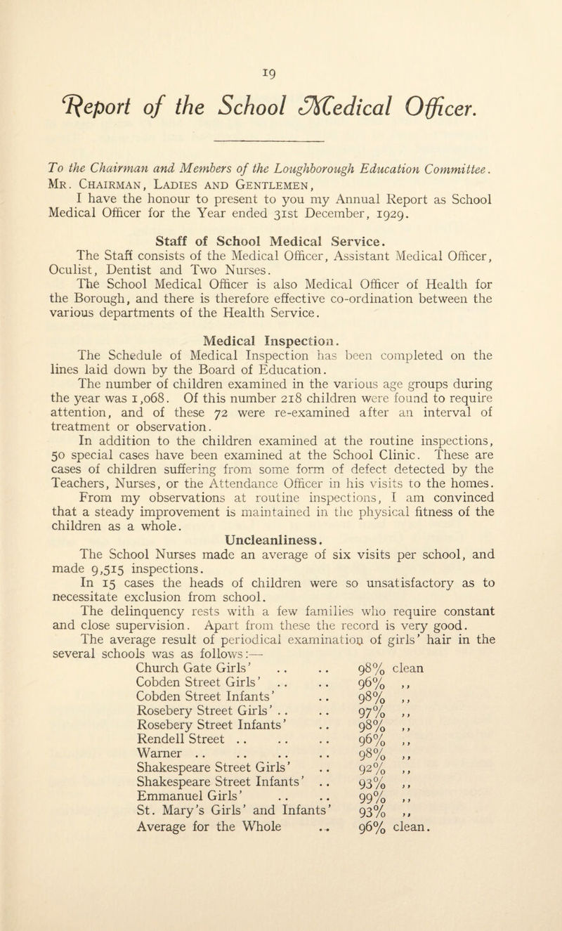*9 Report of the School fMledical Officer. To the Chairman and Members of the Loughborough Education Committee. Mr. Chairman, Ladies and Gentlemen, I have the honour to present to you my Annual Report as School Medical Officer for the Year ended 31st December, 1929. Staff of School Medical Service. The Staff consists of the Medical Officer, Assistant Medical Officer, Oculist, Dentist and Two Nurses. The School Medical Officer is also Medical Officer of Health for the Borough, and there is therefore effective co-ordination between the various departments of the Health Service. Medical Inspection. The Schedule of Medical Inspection has been completed on the lines laid down by the Board of Education. The number of children examined in the various age groups during the year was 1,068. Of this number 218 children were found to require attention, and of these 72 were re-examined after an interval of treatment or observation. In addition to the children examined at the routine inspections, 50 special cases have been examined at the School Clinic. These are cases of children suffering from some form of defect detected by the Teachers, Nurses, or the Attendance Officer in his visits to the homes. From my observations at routine inspections, I am convinced that a steady improvement is maintained in the physical fitness of the children as a whole. Uncleanliness. The School Nurses made an average of six visits per school, and made 9,515 inspections. In 15 cases the heads of children were so unsatisfactory as to necessitate exclusion from school. The delinquency rests with a few families who require constant and close supervision. Apart from these the record is very good. The average result of periodical examination of girls’ hair in the several schools was as follows:— Church Gate Girls ’ 98% clean Cobden Street Girls ’ . . 96% ., Cobden Street Infants ’ 98% ,, Rosebery Street Girls 97% ., Rosebery Street Infants ’ 98% .. Rendell Street 96% .. Warner 98% ,, Shakespeare Street Girls ’ 92% ,, Shakespeare Street Infants ’ .. 93% ,, Emmanuel Girls ’ 99% .. St. Mary’s Girls’ and Infants’ 93% „ Average for the Whole 96% clean.