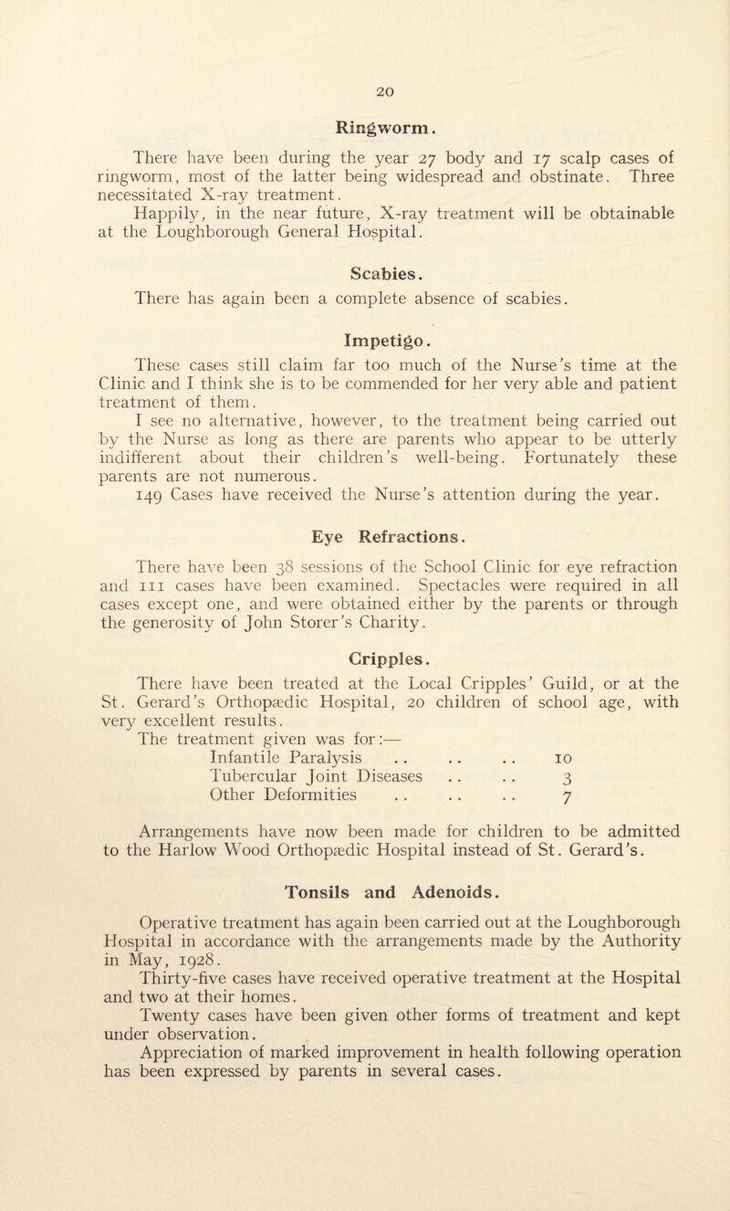Ringworm. There have been during the year 27 body and 17 scalp cases of ringworm, most of the latter being widespread and obstinate. Three necessitated X-ray treatment. Happily, in the near future, X-ray treatment will be obtainable at the Loughborough General Hospital. Scabies. There has again been a complete absence of scabies. Impetigo. These cases still claim far too much of the Nurse’s time at the Clinic and I think she is to be commended for her very able and patient treatment of them. I see no alternative, however, to the treatment being carried out by the Nurse as long as there are parents who appear to be utterly indifferent about their children’s well-being. Fortunately these parents are not numerous. 149 Cases have received the Nurse’s attention during the year. Eye Refractions. There have been 38 sessions of the School Clinic for eye refraction and hi cases have been examined. Spectacles were required in all cases except one, and were obtained either by the parents or through the generosity of John Storer’s Charity. Cripples. There have been treated at the Local Cripples’ Guild, or at the St. Gerard’s Orthopaedic Hospital, 20 children of school age, with very excellent results. The treatment given was for:— Infantile Paralysis .. .. .. 10 Tubercular Joint Diseases .. .. 3 Other Deformities . . . . . . 7 Arrangements have now been made for children to be admitted to the Harlow Wood Orthopaedic Hospital instead of St. Gerard’s. Tonsils and Adenoids. Operative treatment has again been carried out at the Loughborough Hospital in accordance with the arrangements made by the Authority in May, 1928. Thirty-five cases have received operative treatment at the Hospital and two at their homes. Twenty cases have been given other forms of treatment and kept under observation. Appreciation of marked improvement in health following operation has been expressed by parents in several cases.