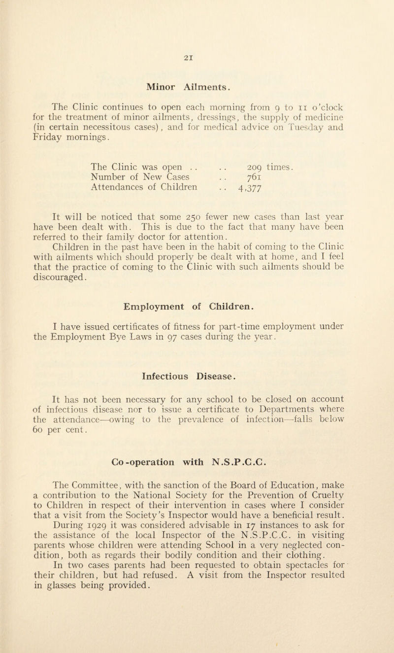 Minor Ailments. The Clinic continues to open each morning from 9 to n o’clock for the treatment of minor ailments, dressings, the supply of medicine (in certain necessitous cases), and for medical advice on Tuesday and Friday mornings. The Clinic was open . . Number of New Cases Attendances of Children 209 times. 761 4 >377 It will be noticed that some 250 fewer new cases than last year have been dealt with. This is due to the fact that many have been referred to their family doctor for attention. Children in the past have been in the habit of coming to the Clinic with ailments which should properly be dealt with at home, and I feel that the practice of coming to the Clinic with such ailments should be discouraged. Employment of Children. I have issued certificates of fitness for part-time employment under the Employment Bye Laws in 97 cases during the year. Infectious Disease. It has not been necessary for any school to be closed on account of infectious disease nor to issue a certificate to Departments where the attendance—owing to the prevalence of infection—falls below 60 per cent. Co-operation with N.S.P.C.C. The Committee, with the sanction of the Board of Education, make a contribution to the National Society for the Prevention of Cruelty to Children in respect of their intervention in cases where I consider that a visit from the Society’s Inspector would have a beneficial result. During 1929 it was considered advisable in 17 instances to ask for the assistance of the local Inspector of the N.S.P.C.C. in visiting parents whose children were attending School in a very neglected con¬ dition, both as regards their bodily condition and their clothing. In two cases parents had been requested to obtain spectacles for their children, but had refused. A visit from the Inspector resulted in glasses being provided.