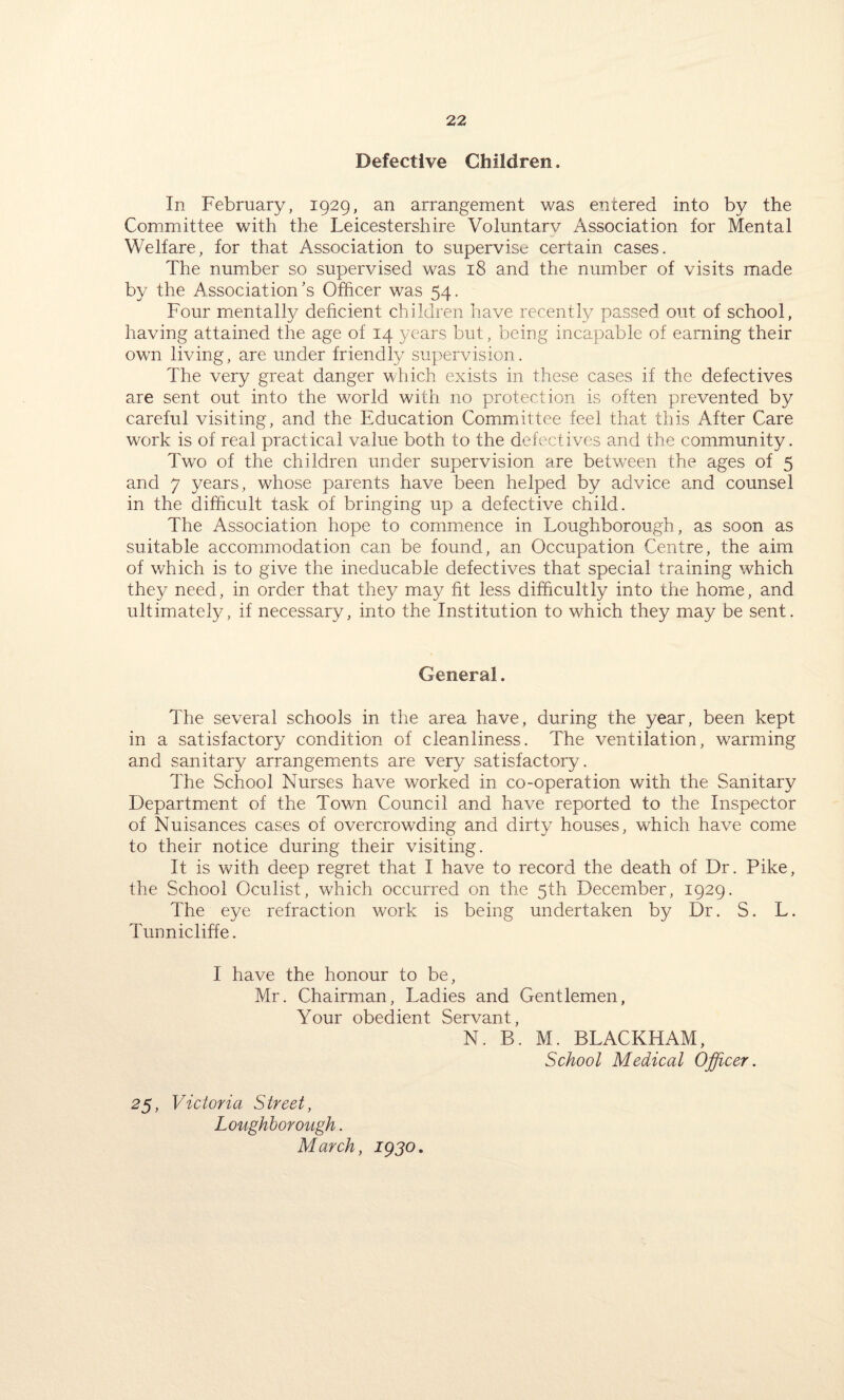 Defective Children. In February, 1929, an arrangement was entered into by the Committee with the Leicestershire Voluntarv Association for Mental Welfare, for that Association to supervise certain cases. The number so supervised was 18 and the number of visits made by the Association’s Officer was 54. Four mentally deficient children have recently passed out of school, having attained the age of 14 years but, being incapable of earning their own living, are under friendly supervision. The very great danger which exists in these cases if the defectives are sent out into the world with no protection is often prevented by careful visiting, and the Education Committee feel that this After Care work is of real practical value both to the defectives and the community. Two of the children under supervision are between the ages of 5 and 7 years, whose parents have been helped by advice and counsel in the difficult task of bringing up a defective child. The Association hope to commence in Loughborough, as soon as suitable accommodation can be found, an Occupation Centre, the aim of which is to give the ineducable defectives that special training which they need, in order that they may fit less difficultly into the home, and ultimately, if necessary, into the Institution to which they may be sent. General. The several schools in the area have, during the year, been kept in a satisfactory condition of cleanliness. The ventilation, warming and sanitary arrangements are very satisfactory. The School Nurses have worked in co-operation with the Sanitary Department of the Town Council and have reported to the Inspector of Nuisances cases of overcrowding and dirty houses, which have come to their notice during their visiting. It is with deep regret that I have to record the death of Dr. Pike, the School Oculist, which occurred on the 5th December, 1929. The eye refraction work is being undertaken by Dr. S. L. Tunnicliffe. I have the honour to be, Mr. Chairman, Ladies and Gentlemen, Your obedient Servant, N. B. M. BLACKHAM, School Medical Officer. 25, Victoria Street, Loughborough. March, 1930,