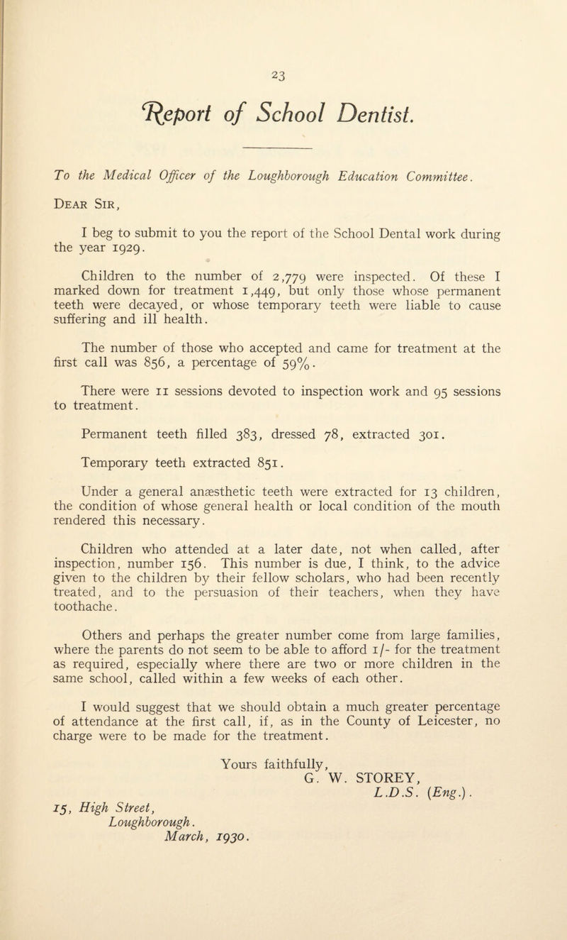 Report of School Dentist. To the Medical Officer of the Loughborough Education Committee. Dear Sir, I beg to submit to you the report of the School Dental work during the year 1929. Children to the number of 2,779 were inspected. Of these I marked down for treatment 1,449, but only those whose permanent teeth were decayed, or whose temporary teeth were liable to cause suffering and ill health. The number of those who accepted and came for treatment at the first call was 856, a percentage of 59%. There were 11 sessions devoted to inspection work and 95 sessions to treatment. Permanent teeth filled 383, dressed 78, extracted 301. Temporary teeth extracted 851. Under a general anaesthetic teeth were extracted for 13 children, the condition of whose general health or local condition of the mouth rendered this necessary. Children who attended at a later date, not when called, after inspection, number 156. This number is due, I think, to the advice given to the children by their fellow scholars, who had been recently treated, and to the persuasion of their teachers, when they have toothache. Others and perhaps the greater number come from large families, where the parents do not seem to be able to afford 1/- for the treatment as required, especially where there are two or more children in the same school, called within a few weeks of each other. I would suggest that we should obtain a much greater percentage of attendance at the first call, if, as in the County of Leicester, no charge were to be made for the treatment. Yours faithfully, G. W. STOREY, L.D.S. (Eng.). 15, High Street, Loughborough. March, 1930.