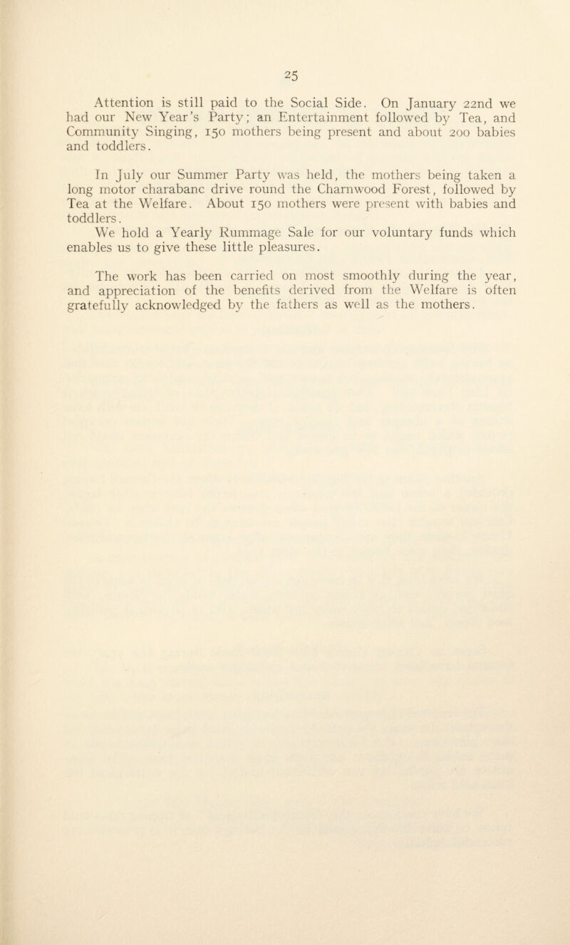 Attention is still paid to the Social Side. On January 22nd we had our New Year’s Party; an Entertainment followed by Tea, and Community Singing, 150 mothers being present and about 200 babies and toddlers. In July our Summer Party was held, the mothers being taken a long motor charabanc drive round the Charnwood Forest, followed by Tea at the Welfare. About 150 mothers were present with babies and toddlers. We hold a Yearly Rummage Sale for our voluntary funds which enables us to give these little pleasures. The work has been carried on most smoothly during the year, and appreciation of the benefits derived from the Welfare is often gratefully acknowledged by the fathers as well as the mothers.