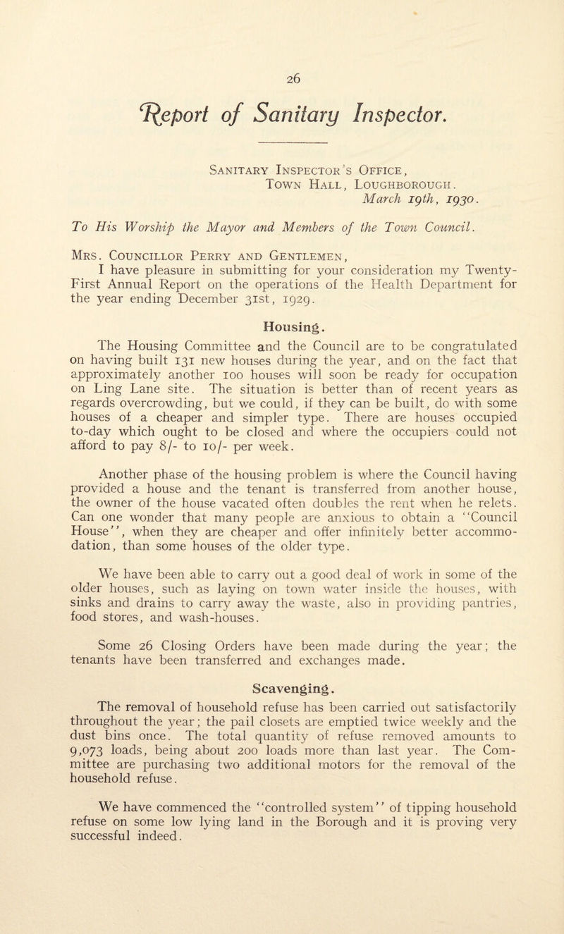 Tfeport of Sanitary Inspector. Sanitary Inspector’s Office, Town Hall, Loughborough. March igth, 1930. To His Worship the Mayor and Members of the Town Council. Mrs. Councillor Perry and Gentlemen, I have pleasure in submitting for your consideration my Twenty- First Annual Report on the operations of the Health Department for the year ending December 31st, 1929. Housing. The Housing Committee and the Council are to be congratulated on having built 131 new houses during the year, and on the fact that approximately another 100 houses will soon be ready for occupation on Ling Lane site. The situation is better than of recent years as regards overcrowding, but we could, if they can be built, do with some houses of a cheaper and simpler type. There are houses occupied to-day which ought to be closed and where the occupiers could not afford to pay 8/- to 10/- per week. Another phase of the housing problem is where the Council having provided a house and the tenant is transferred from another house, the owner of the house vacated often doubles the rent when he relets. Can one wonder that many people are anxious to obtain a “Council House”, when they are cheaper and offer infinitely better accommo¬ dation, than some houses of the older type. We have been able to carry out a good deal of work in some of the older houses, such as laying on town water inside the houses, with sinks and drains to carry away the waste, also in providing pantries, food stores, and wash-houses. Some 26 Closing Orders have been made during the year; the tenants have been transferred and exchanges made. Scavenging. The removal of household refuse has been carried out satisfactorily throughout the year; the pail closets are emptied twice weekly and the dust bins once. The total quantity of refuse removed amounts to 9,073 loads, being about 200 loads more than last year. The Com¬ mittee are purchasing two additional motors for the removal of the household refuse. We have commenced the “controlled system” of tipping household refuse on some low lying land in the Borough and it is proving very successful indeed.