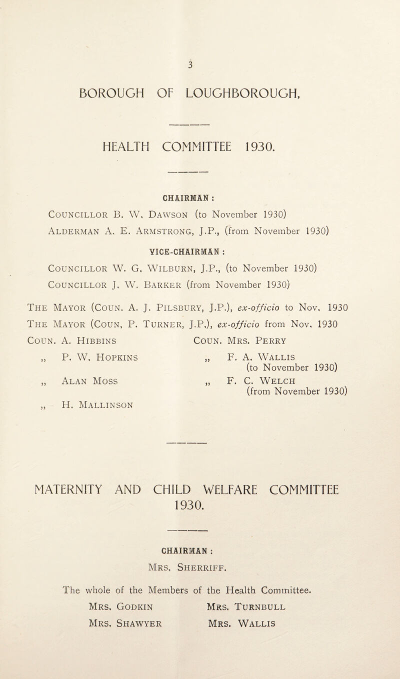 BOROUGH OF LOUGHBOROUGH, HEALTH COMMITTEE 1930. CHAIRMAN : Councillor B. W, Dawson (to November 1930) Alderman A, E. Armstrong, J.P., (from November 1930) VICE-CHAIRMAN : Councillor W. G. Wilburn, J.P., (to November 1930) Councillor J, W. Barker (from November 1930) The Mayor (Coun. A. J. Pilsbury, J.P.), ex-officio to Nov, 1930 The Mayor (Coun, P. Turner, J.P,), ex-officio from Nov, 1930 Coun. A. Hibbins Coun. Mrs. Perry „ P. W, Hopkins „ F. A. Wallis (to November 1930) ,, Alan Moss „ F. C. Welch (from November 1930) ,, H. Mallinson MATERNITY AND CHILD WELFARE COMMITTEE 1930. CHAIRMAN : Mrs, Sherriff. The whole of the Members of the Health Committee. Mrs, Godkin Mrs. Turnbull Mrs. Shawyer Mrs. Wallis