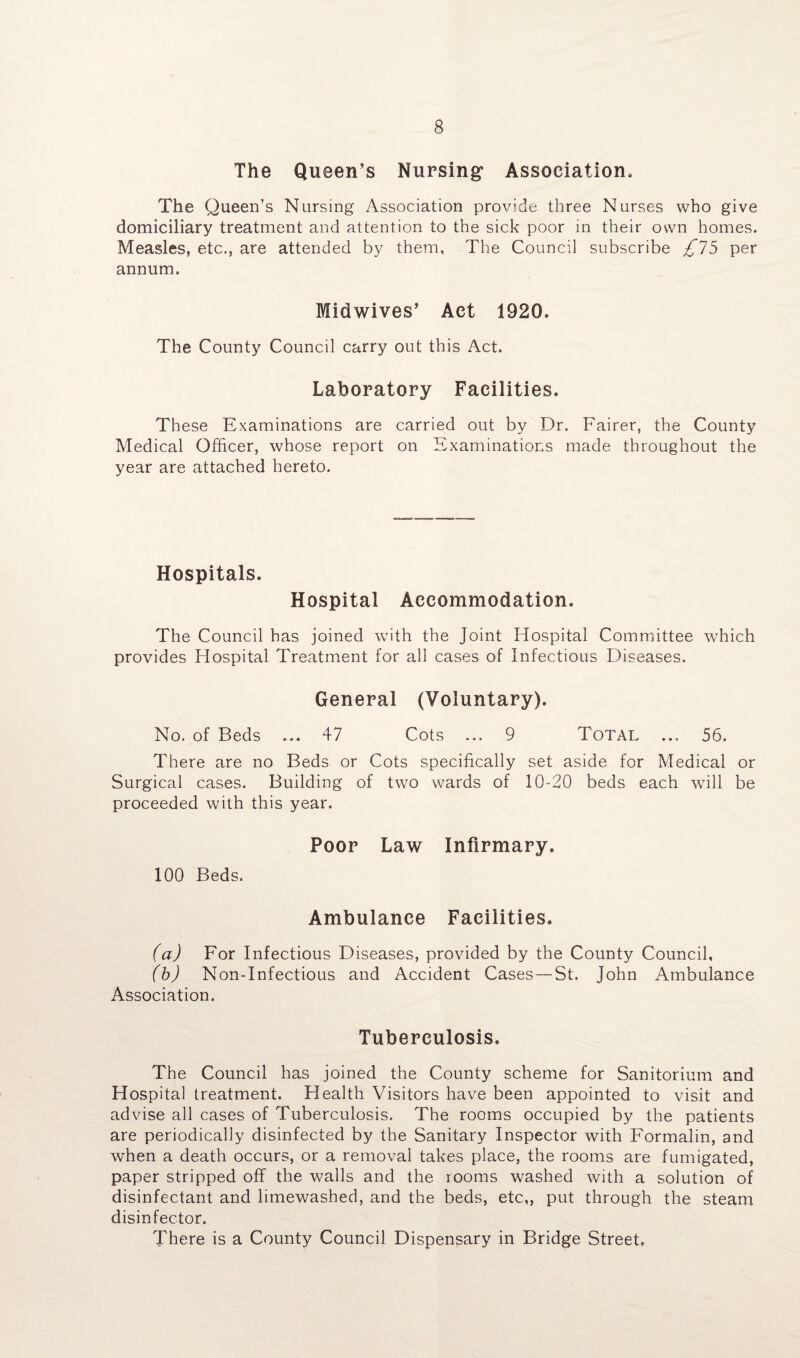 The Queen’s Nursing1 Association. The Queen’s Nursing Association provide three Nurses who give domiciliary treatment and attention to the sick poor in their own homes. Measles, etc., are attended by them, The Council subscribe £75 per annum. Midwives’ Act 1920. The County Council carry out this Act. Laboratory Facilities. These Examinations are carried out by Dr. Fairer, the County Medical Officer, whose report on Examinations made throughout the year are attached hereto. Hospitals. Hospital Accommodation. The Council has joined writh the Joint Hospital Committee which provides Hospital Treatment for all cases of Infectious Diseases. General (Voluntary). No. of Beds ... 47 Cots ... 9 Total ... 56. There are no Beds or Cots specifically set aside for Medical or Surgical cases. Building of two wards of 10-20 beds each will be proceeded with this year. Poor Law Infirmary. 100 Beds. Ambulance Facilities. (a) For Infectious Diseases, provided by the County Council, (b) Non-Infectious and Accident Cases—St. John Ambulance Association. Tuberculosis. The Council has joined the County scheme for Sanitorium and Hospital treatment. Health Visitors have been appointed to visit and advise all cases of Tuberculosis. The rooms occupied by the patients are periodically disinfected by the Sanitary Inspector with Formalin, and when a death occurs, or a removal takes place, the rooms are fumigated, paper stripped off the walls and the rooms washed with a solution of disinfectant and limewashed, and the beds, etc,, put through the steam disinfector. There is a County Council Dispensary in Bridge Street,