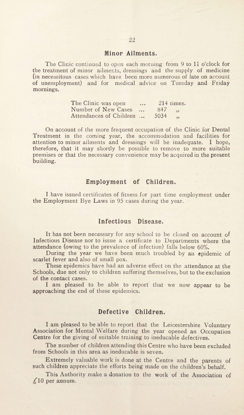 Minor Ailments. The Clinic continued to open each morning from 9 to 11 o’clock for the treatment of minor ailments, dressings and the supply of medicine (in necessitous cases which have been more numerous of late on account of unemployment) and for medical advice on Tuesday and Friday mornings. The Clinic was open ... 214 times. Number of New Cases ... 847 ,, Attendances of Children ... 5034 ,, On account of the more frequent occupation of the Clinic for Dental Treatment in the coming year, the accommodation and facilities for attention to minor ailments and dressings will be inadequate. I hope, therefore, that it may shortly be possible to remove to more suitable premises or that the necessary convenience may be acquired in the present building. Employment of Children. I have issued certificates of fitness for part time employment under the Employment Bye Laws in 95 cases during the year. Infectious Disease. It has not been necessary for any school to be closed on account of Infectious Disease nor to issue a certificate to Departments where the attendance (owing to the prevalence of infection) falls below 60%, During the year we have been much troubled by an epidemic of scarlet fever and also of small pox. These epidemics have had an adverse effect on the attendance at the Schools, due not only to children suffering themselves, but to the exclusion of the contact cases. I am pleased to be able to report that we now appear to be approaching the end of these epidemics. Defective Children. I am pleased to be able to report that the Leicestershire Voluntary Association for Mental Welfare during the year opened an Occupation Centre for the giving of suitable training to ineducable defectives. The number of children attending this Centre who have been excluded from Schools in this area as ineducable is seven. Extremely valuable work is done at the Centre and the parents of such children appreciate the efforts being made on the children’s behalf. This Authority make a donation to the work of the Association of £\0 per annum.