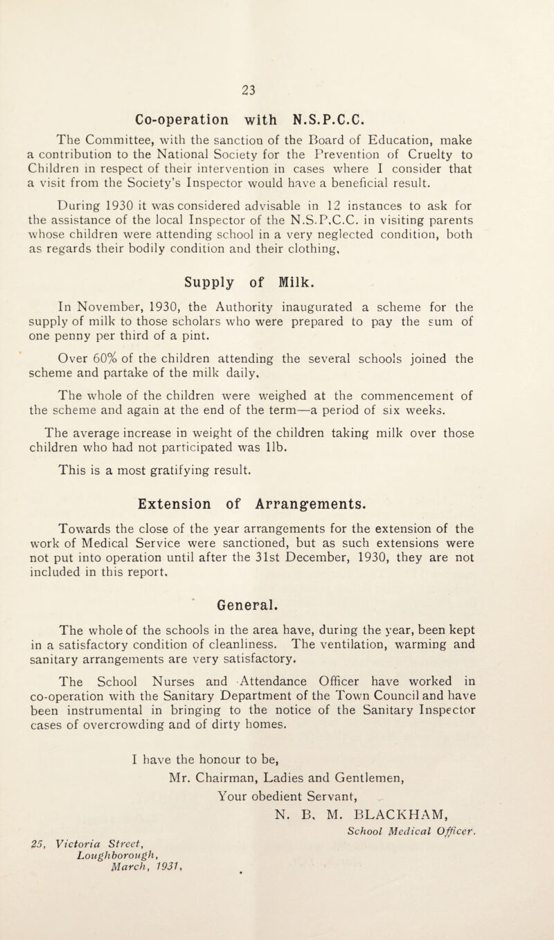 Co-operation with N.S.P.C.C. The Committee, with the sanction of the Board of Education, make a contribution to the National Society for the Prevention of Cruelty to Children in respect of their intervention in cases where I consider that a visit from the Society’s Inspector would have a beneficial result. During 1930 it was considered advisable in 12 instances to ask for the assistance of the local Inspector of the N.S.P.C.C. in visiting parents whose children were attending school in a very neglected condition, both as regards their bodily condition and their clothing, Supply of Milk. In November, 1930, the Authority inaugurated a scheme for the supply of milk to those scholars who were prepared to pay the sum of one penny per third of a pint. Over 60% of the children attending the several schools joined the scheme and partake of the milk daily. The whole of the children were weighed at the commencement of the scheme and again at the end of the term—a period of six weeks. The average increase in weight of the children taking milk over those children who had not participated was lib. This is a most gratifying result. Extension of Arrangements. Towards the close of the year arrangements for the extension of the work of Medical Service were sanctioned, but as such extensions were not put into operation until after the 31st December, 1930, they are not included in this report. General. The whole of the schools in the area have, during the year, been kept in a satisfactory condition of cleanliness. The ventilation, warming and sanitary arrangements are very satisfactory. The School Nurses and Attendance Officer have worked in co-operation with the Sanitary Department of the Town Council and have been instrumental in bringing to the notice of the Sanitary Inspector cases of overcrowding and of dirty homes. I have the honour to be, Mr. Chairman, Ladies and Gentlemen, 25, Victoria Street, Loughborough, March, 1931. Your obedient Servant, ^ N. B, M. BLACKHAM, School Medical Officer.