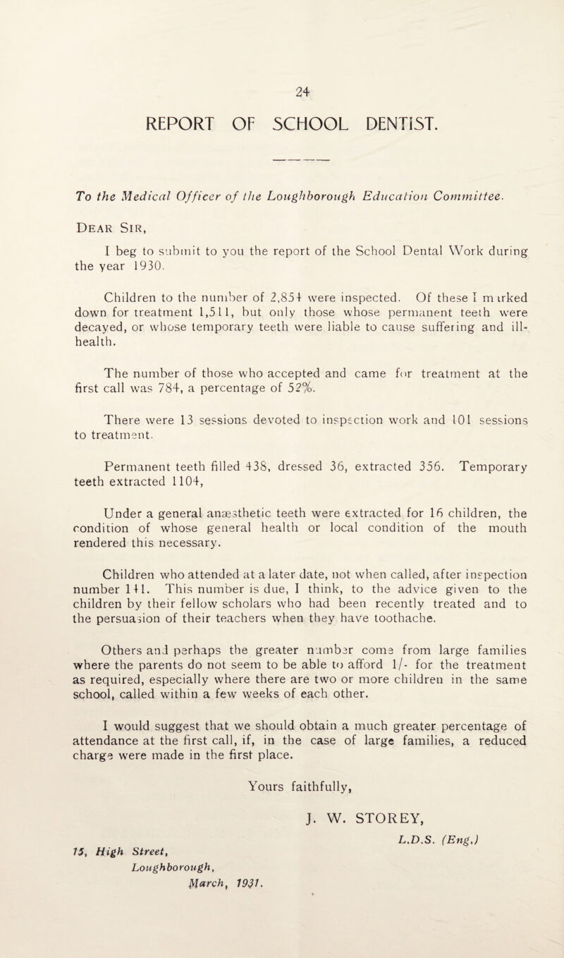 REPORT OF SCHOOL DENTIST. To the Medical Officer of the Loughborough Education Committee. Dear Sir, I beg to submit to you the report of the School Dental Work during the year 1930. Children to the number of 2,85+ were inspected. Of these I m irked down for treatment 1,511, but only those whose permanent teeth were decayed, or whose temporary teeth were liable to cause suffering and ill- health. The number of those who accepted and came for treatment at the first call was 784, a percentage of 52%. There wrere 13 sessions devoted to inspection work and 101 sessions to treatment. Permanent teeth filled 438, dressed 36, extracted 356. Temporary teeth extracted 1104, Under a general anaesthetic teeth were extracted for 16 children, the condition of whose general health or local condition of the mouth rendered this necessary. Children who attended at a later date, not when called, after inspection number 1 + 1. This number is due, I think, to the advice given to the children by their fellow scholars who had been recently treated and to the persuasion of their teachers when they have toothache. Others and perhaps the greater number come from large families where the parents do not seem to be able to afford l/- for the treatment as required, especially where there are two or more children in the same school, called within a few weeks of each other. I would suggest that we should obtain a much greater percentage of attendance at the first call, if, in the case of large families, a reduced charge w7ere made in the first place. Yours faithfully, 15, High Street, Loughborough, March, 1931. J. W. STOREY, L.D.S. (Eng,)