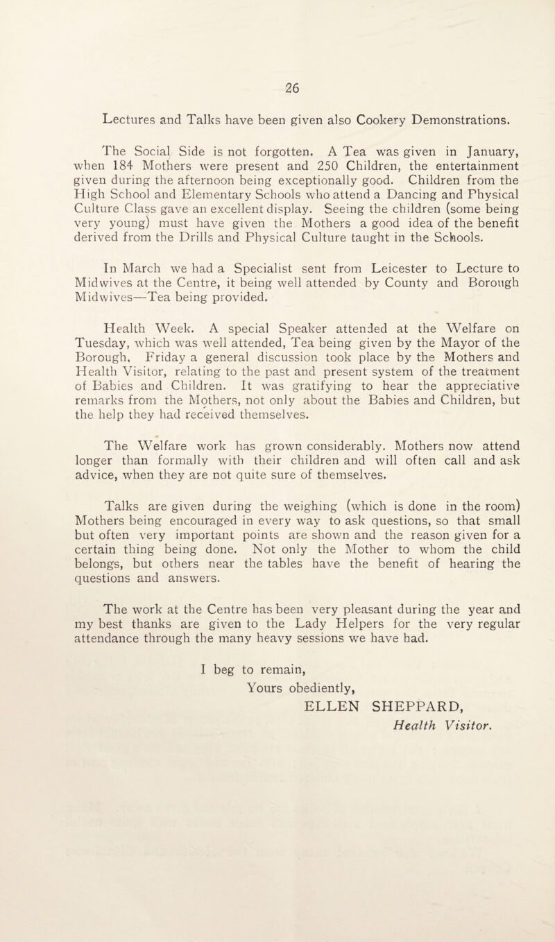 Lectures and Talks have been given also Cookery Demonstrations. The Social Side is not forgotten. A Tea was given in January, when 184 Mothers were present and 250 Children, the entertainment given during the afternoon being exceptionally good. Children from the High School and Elementary Schools who attend a Dancing and Physical Culture Class gave an excellent display. Seeing the children (some being very young) must have given the Mothers a good idea of the benefit derived from the Drills and Physical Culture taught in the Schools. In March we had a Specialist sent from Leicester to Lecture to Midwives at the Centre, it being well attended by County and Borough Mid wives—Tea being provided. Health Week. A special Speaker attended at the Welfare on Tuesday, which was well attended, Tea being given by the Mayor of the Borough, Friday a general discussion took place by the Mothers and Health Visitor, relating to the past and present system of the treatment of Babies and Children. It was gratifying to hear the appreciative remarks from the Mothers, not only about the Babies and Children, but the help they had received themselves. The Welfare work has grown considerably. Mothers now attend longer than formally with their children and will often call and ask advice, when they are not quite sure of themselves. Talks are given during the weighing (which is done in the room) Mothers being encouraged in every way to ask questions, so that small but often very important points are shown and the reason given for a certain thing being done. Not only the Mother to whom the child belongs, but others near the tables have the benefit of hearing the questions and answers. The work at the Centre has been very pleasant during the year and my best thanks are given to the Lady Helpers for the very regular attendance through the many heavy sessions we have had. I beg to remain, Yours obediently, ELLEN SHEPPARD, Health Visitor.