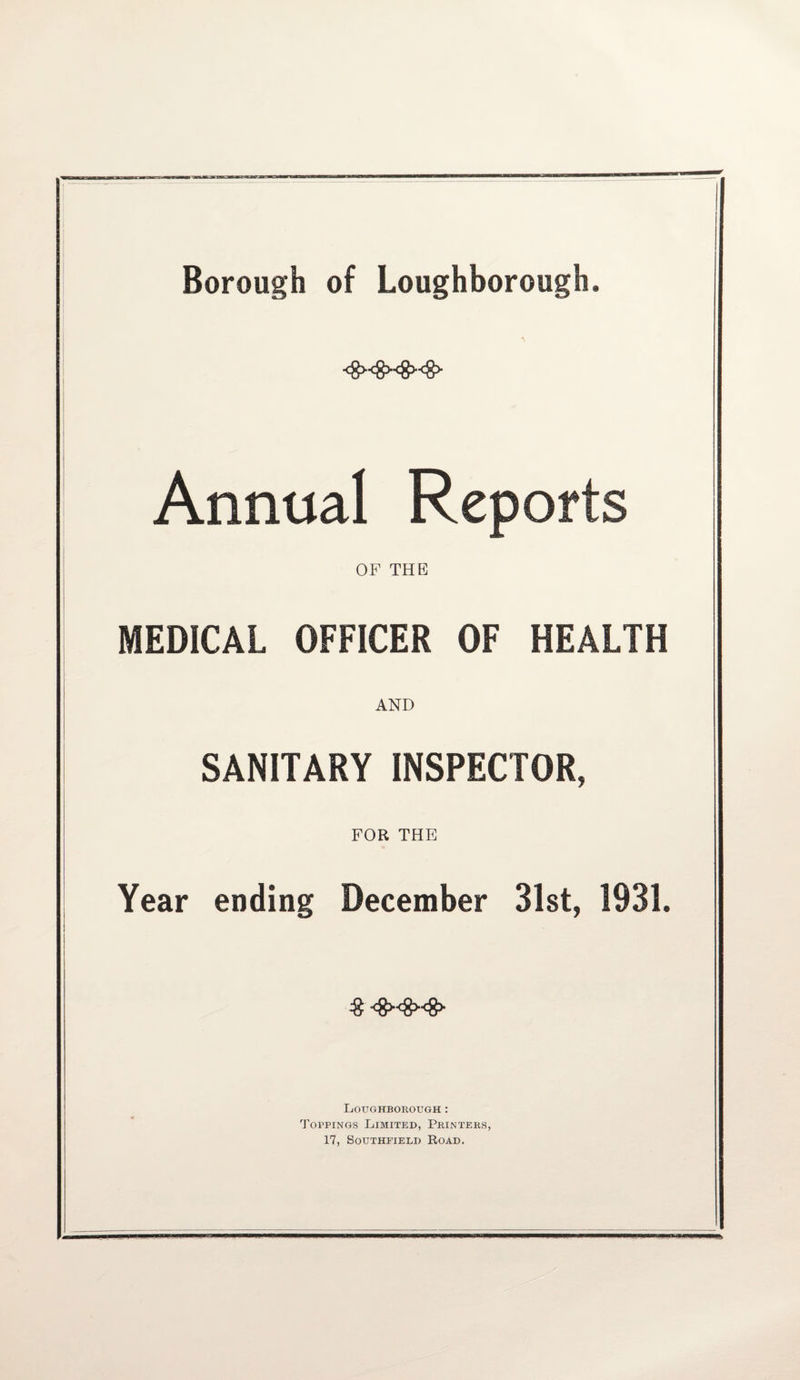 Borough of Loughborough. <8><8><8><g> Annual Reports OF THE MEDICAL OFFICER OF HEALTH AND SANITARY INSPECTOR, FOR THE Year ending December 31st, 1931. % <S><8><8> Loughborough : Toppings Limited, Printers, 17, Southfield Road.