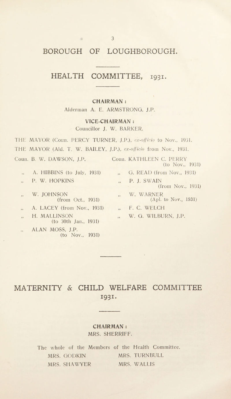 BOROUGH OF LOUGHBOROUGH. HEALTH COMMITTEE, 1931. CHAIRMAN : Alderman A. E. ARMSTRONG, J.P. VICE-CHAIRMAN : Councillor J. W. BARKER. THE MAYOR (Coun. PERCY TURNER, J.P.), ex-officio to Nov., 1931. THE MAYOR (Aid. T. W. BAILEY, Coun. B. W. DAWSON, J.P. „ A. HIBBINS (to July, 1931) „ P. W. HOPKINS „ W. JOHNSON (from Oct., 1931) „ A. LACEY (from Nov., 1931) „ H. MALL1NSON (to 30th Jan., 1931) „ ALAN MOSS, J.P. (to Nov., 1931) J.P.), ex-officio from Nov., 1931. Coun. KATHLEEN C. PERRY (to Nov., 1931) ,, G. READ (from Nov., 1931) „ P. J. SWAIN (from Nov., 1931) „ W. WARNER (Apl. to Nov., 1931) „ F. C. WELCH „ W. G. WILBURN, J.P. MATERNITY & CHILD WELFARE COMMITTEE 1931. CHAIRMAN : MRS. SHERRIFF. The whole of the Members of the Health Committee. MRS. GODKIN MRS. TURNBULL MRS. SHAWYER MRS. WALLIS