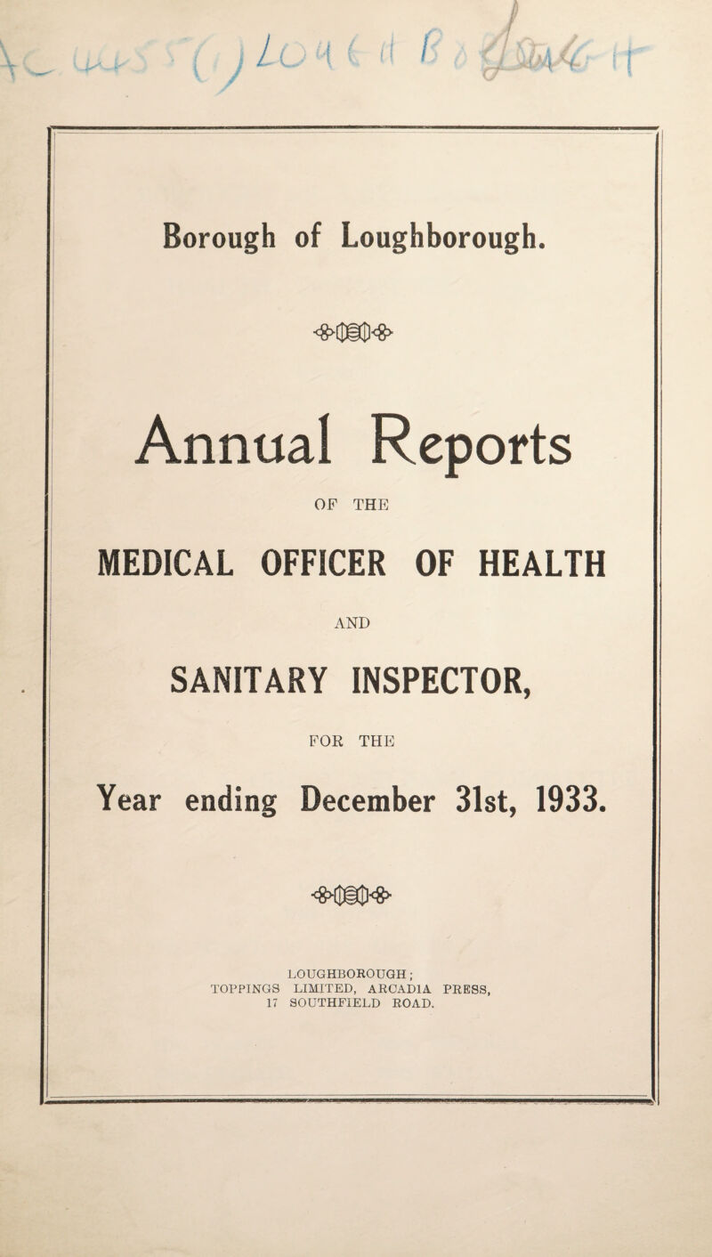 Borough of Loughborough. Annual Reports OF THE MEDICAL OFFICER OF HEALTH AND SANITARY INSPECTOR, FOR THE Year ending December 31st, 1933, LOUGHBOROUGH; TOPPINGS LIMITED, ARCADIA PRESS, 17 SOUTHFIELD ROAD.