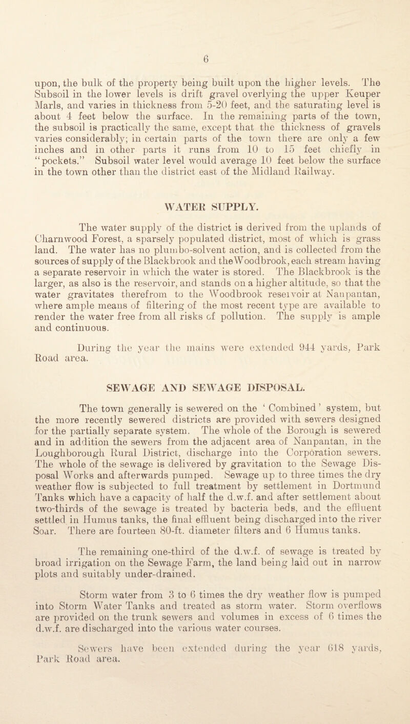 upon, tlie bulk of the property being built upon the higher levels. The Subsoil in the lower levels is drift gravel overlying the upper Keuper Marls, and varies in thickness from 5-20 feet, and the saturating level is about 4 feet below the surface. In the remaining parts of the town, the subsoil is practically the same, except that the thickness of gravels varies considerably; in certain parts of the town there are only a few inches and in other parts it runs from 10 to 15 feet chiefly in “pockets.” Subsoil water level would average 10 feet below the surface in the town other than the district east of the Midland Railway. WATER SUPPLY. The water supply of the district is derived from the uplands of Charnwood Forest, a sparsely populated district, most of which is grass land. The water has no plum bo-solvent action, and is collected from the sources of supply of the Blackbrook and theWoodbrook, each stream having a separate reservoir in which the water is stored. The Blackbrook is the larger, as also is the reservoir, and stands on a higher altitude, so that the water gravitates therefrom to the Woodbrook reseivoir at Nanpantan, where ample means of filtering of the most recent type are available to render the water free from all risks of pollution. The supply is ample and continuous. During the year the mains were extended 944 yards, Park Road area. SEWAGE AND SEWAGE DISPOSAL. The town generally is sewered on the ‘ Combined ’ system, but the more recently sewered districts are provided with sewers designed for the partially separate system. The whole of the Borough is sewered and in addition the sewers from the adjacent area of Nanpantan, in the Loughborough Rural District, discharge into the Corporation sewers. The whole of the sewage is delivered by gravitation to the Sewage Dis¬ posal Works and afterwards pumped. Sewage up to three times the dry weather flow is subjected to full treatment by settlement in Dortmund Tanks which have a capacity of half the d.w.f. and after settlement about two-thirds of the sewage is treated by bacteria beds, and the effluent settled in Humus tanks, the final effluent being discharged into the river Soar. There are fourteen 80-ft. diameter filters and 6 Humus tanks. The remaining one-third of the d.w.f. of sewage is treated by broad irrigation on the Sewage Farm, the land being laid out in narrow plots and suitably under-drained. Storm water from 3 to 6 times the dry weather flow is pumped into Storm Water Tanks and treated as storm water. Storm overflows are provided on the trunk sewers and volumes in excess of 6 times the d.w.f. are discharged into the various water courses. Sewers have been extended during the year 618 yards, Park Road area.