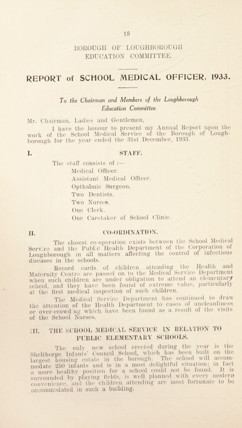 BOROUGH OF LOUGHBOROUGH EDUCATION COMMITTEE. REPORT of SCHOOL MEDICAL OFFICER, 1933. To the Chairman and Members of the Loughborough Education Committee. Mr. Chairman, Ladies and Gentlemen, I have the honour to present my Annual Report upon the work of the School Medical Service of the Borough of Lough¬ borough for the year ended the 31st December, 1933. I. STAFF. The staff consists of :— Medical Officer. Assistant Medical Officer. Opthalmic Surgeon. Two Dentists. Two Nurses. One Clerk. One Caretaker of School Clinic. II. CO-ORDINATION. The closest co-operation exists between the School Medical Service and the PubLc Health Department oi the Corpoi ation of Loughborough in all matters affecting the control oi infectious diseases in the schools. Record cards of children attending the Health and Maternity Centre are passed on to the Medical Service Department when such children are under obligation to attend an elementary school, and they have been found of extreme value, particularly at the first medical inspection of such children. The Medical Service Department has continued to draw the attention of the Health Department to cases of uncleanliness, or over-crowd ng which have been found as a result of the visits of the School Nurses. T SCHOOL MEDICAL SERVICE IN RELATION TO PUBLIC ELEMENTARY SCHOOLS. The only new school erected during the year is the Shelthorpe Infants’ Council School, which has been built on the largest housing estate in the borough. The school will accom¬ modate 250 infants and is in a most delightful situation; in fact a more healthy position lor a school could not- be found. It is surrounded bv' playing fields, is well planned with every modern convenience, and the children attending are most fortunate to be C-vl ccommodated in such a building.