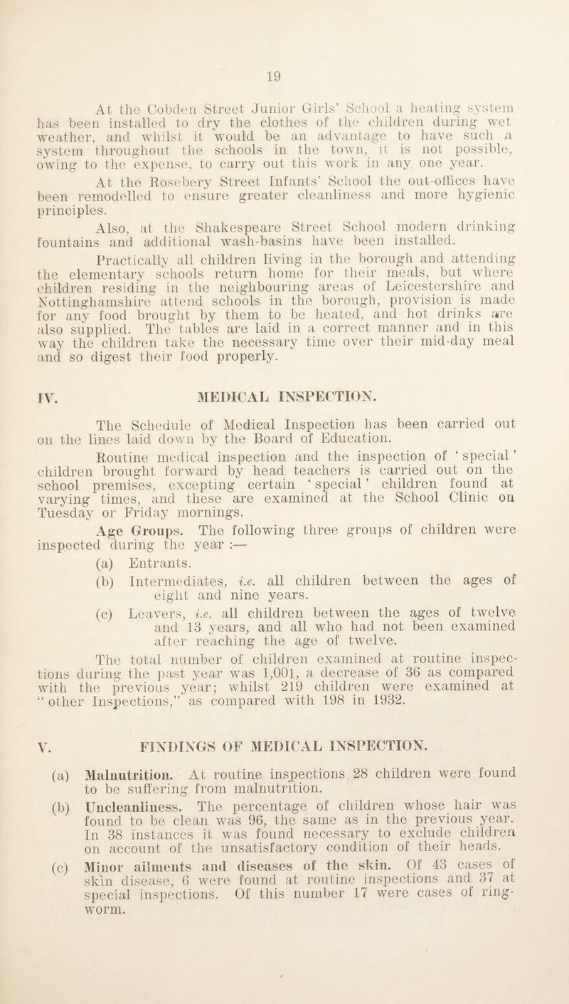 At the Cobden Street Junior Girls’ School a heating system has been installed to dry the clothes of the children during wet weather, and whilst it would be an advantage to have such a system throughout the schools in the town, it is not possible, owing to the expense, to carry out this work in any one year. At the Rosebery Street Infants’ School the out-offices have been remodelled to ensure greater cleanliness and more hygienic principles. Also, at the Shakespeare Street School modern drinking fountains and additional wash-basins have been installed. Practically all children living in the borough and attending the elementary schools return home for their meals, but where children residing in the neighbouring areas of Leicestershire and Nottinghamshire attend schools in the borough, provision is made for any food brought by them to be heated, and hot drinks are also supplied. The tables are laid in a correct manner and in this way the children take the necessary time over their mid-day meal and so digest their food properly. IV. MEDICAL INSPECTION. The Schedule of Medical Inspection has been carried out on the lines laid down by the Board of Education. Routine medical inspection and the inspection of ‘ special ’ children brought forward by head teachers is carried out on the school premises, excepting certain ‘ special ’ children found at varying times, and these are examined at the School Clinic on Tuesday or Friday mornings. Age Groups. The following three groups of children were inspected during the year :— (a) Entrants. (b) Intermediates, i.e. all children between the ages of eight and nine years. (c) Leavers, i.e. all children between the ages of twelve and 13 years, and all who had not been examined after reaching the age of twelve. The total number of children examined at routine inspec¬ tions during the past year was 1,001, a decrease of 36 as compared with the previous year; Avhilst 219 children were examined at “ other Inspections,” as compared with 198 in 1932. V. FINDINGS OF MEDICAL INSPECTION. (a) Malnutrition. At routine inspections 28 children were found to be suffering from malnutrition. (b) Uncleaniiness. The percentage of children whose hair was found to be clean was 96, the same as in the previous year. In 38 instances it was found necessary to exclude children on account of the unsatisfactory condition of their heads. (c) Minor ailments and diseases of the skin. Of 43 cases of skin disease, 6 were found at routine inspections and 37 at special inspections. Of this number 17 were cases of ring¬ worm.