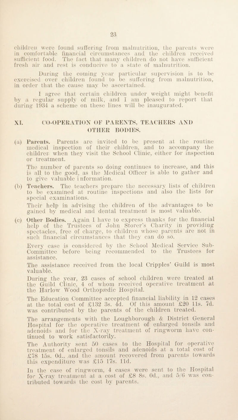 children were found suffering from malnutrition, the parents were in comfortable financial circumstances and the children received sufficient food. The fact that many children do not have sufficient fresh air and rest is conducive to a state of malnutrition. During the coming year particular supervision is to be exercised over children found to be suffering from malnutrition, in order that the cause may be ascertained. I agree that certain children under weight might benefit by a regular supply of milk, and I am pleased to report that during 1934 a scheme on these lines will be inaugurated. XI. CO-OPERATION OF PARENTS, TEACHERS AND OTHER BODIES. (a) Parents. Parents are invited to be present at the routine medical inspection of their children, and to accompany the children when they visit the School Clinic, either for inspection or treatment. The number of parents so doing continues to increase, and this is all to the good, as the Medical Officer is able to gather and to give valuable information. (b) Teachers. The teachers prepare the necessary lists of children to be examined at routine inspections and also the lists for special examinations. Their help in advising the children of the advantages to be gained by medical and dental treatment is most valuable. (c) Other Bodies. Again I have to express thanks for the financial help of the Trustees of John Storer’s Charity in providing spectacles, free of charge, to children whose parents are not in such financial circumstances that they can do so. Every case is considered by the School Medical Service Sub¬ committee before being recommended to the Trustees for assistance. The assistance received from the local Cripples’ Guild is most valuable. During the year, 23 cases of school children were treated at the Guild Clinic, 4 of whom received operative treatment at the Harlow Wood Orthopaedic Hospital. The Education Committee accepted financial liability in 12 cases at the total cost of £132 3s. 4d. Of this amount £20 11s. 7d. was contributed by the parents of the children treated. The arrangements with the Loughborough & District General Hospital for the operative treatment of enlarged tonsils and adenoids and for the X-ray treatment of ringworm have con¬ tinued to work satisfactorily. The Authority sent 50 cases to the Hospital for operative treatment of enlarged tonsils and adenoids at a total cost of £78 15s. 0d., ,and the amount recovered from parents towards this expenditure was £15 17s. lid. In the case of ringworm, 4 cases were sent to the Hospital for X-ray treatment at a cost of £8 8s. 0d., and 5/6 was con¬ tributed towards the cost by parents.