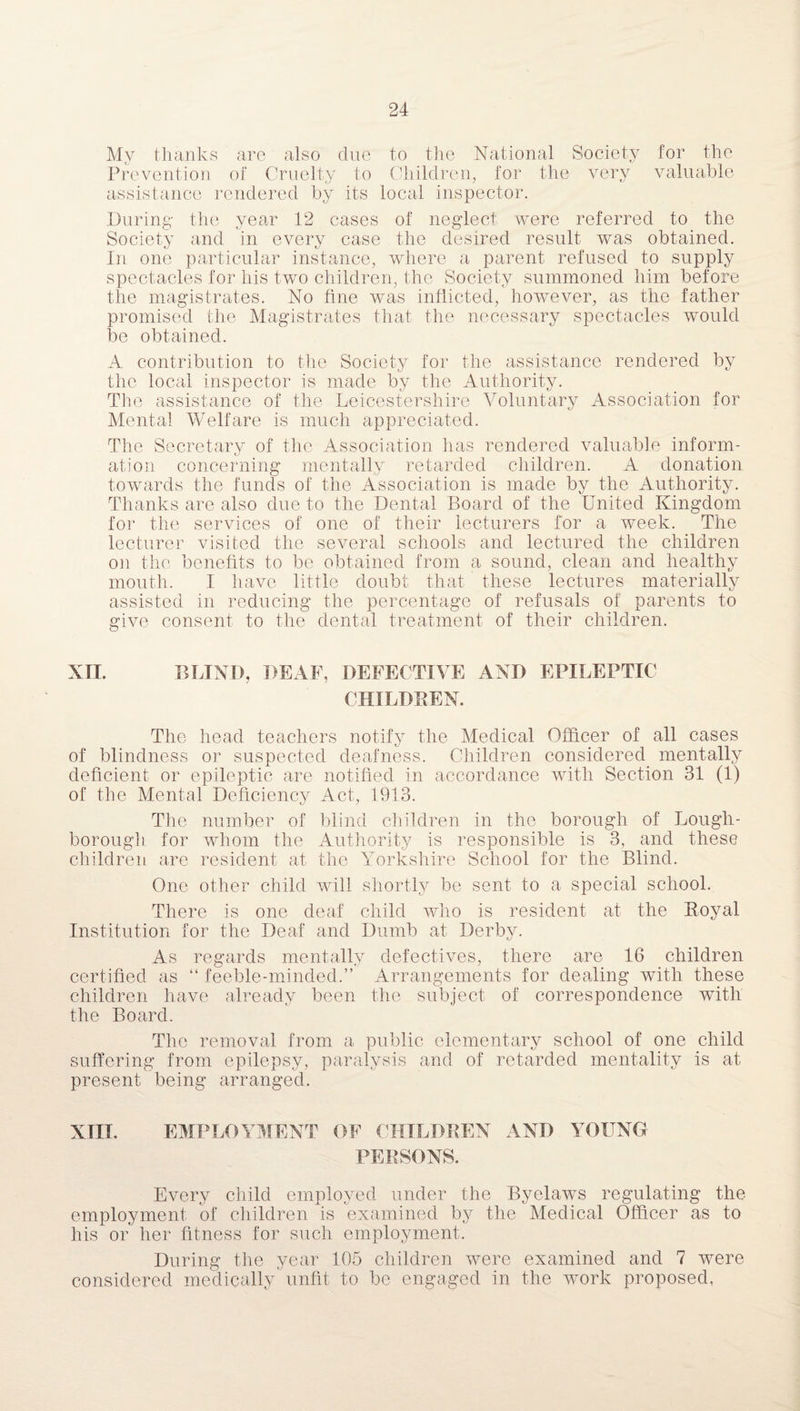 My thanks are also due to the National Society for the Prevention of Cruelty to Children, for the very valuable assistance rendered by its local inspector. During the year 12 cases of neglect were referred to the Society and in every case the desired result was obtained. In one particular instance, where a parent refused to supply spectacles for his two children, the Society summoned him before the magistrates. No fine was inflicted, however, as the father promised the Magistrates that the necessary spectacles would tae obtained. A contribution to the Society for the assistance rendered by the local inspector is made by the Authority. The assistance of the Leicestershire Voluntary Association for Mental Welfare is much appreciated. The Secretary of the Association has rendered valuable inform¬ ation concerning mentally retarded children. A donation towards the funds of the Association is made by the Authority. Thanks are also due to the Dental Board of the United Kingdom for the services of one of their lecturers for a week. The lecturer visited the several schools and lectured the children oil the benefits to be obtained from a sound, clean and healthy mouth. I have little doubt that these lectures materially assisted in reducing the percentage of refusals of parents to give consent to the dental treatment of their children. XII. BLIND, DEAF, DEFECTIVE AND EPILEPTIC CHILDREN. The head teachers notify the Medical Officer of all cases of blindness or suspected deafness. Children considered mentally deficient or epileptic are notified in accordance with Section 31 (1) of the Mental Deficiency Act, 1913. The number of blind children in the borough of Lough¬ borough. for whom the Authority is responsible is 3, and these children are resident at the Yorkshire School for the Blind. One other child will shortly be sent to a special school. There is one deaf child who is resident at the Royal Institution for the Deaf and Dumb at Derby. As regards mentally defectives, there are 16 children certified as “ feeble-minded.” Arrangements for dealing with these children have already been the subject of correspondence with the Board. The removal from a public elementary school of one child suffering from epilepsy, paralysis and of retarded mentality is at present being arranged. XIII. EMPLOYMENT OF CHILDREN AND YOUNG PERSONS. Every child employed under the Byelaws regulating the employment of children is examined by the Medical Officer as to his or her fitness for such employment. During the year 105 children were examined and 7 were considered medically unfit to be engaged in the work proposed.