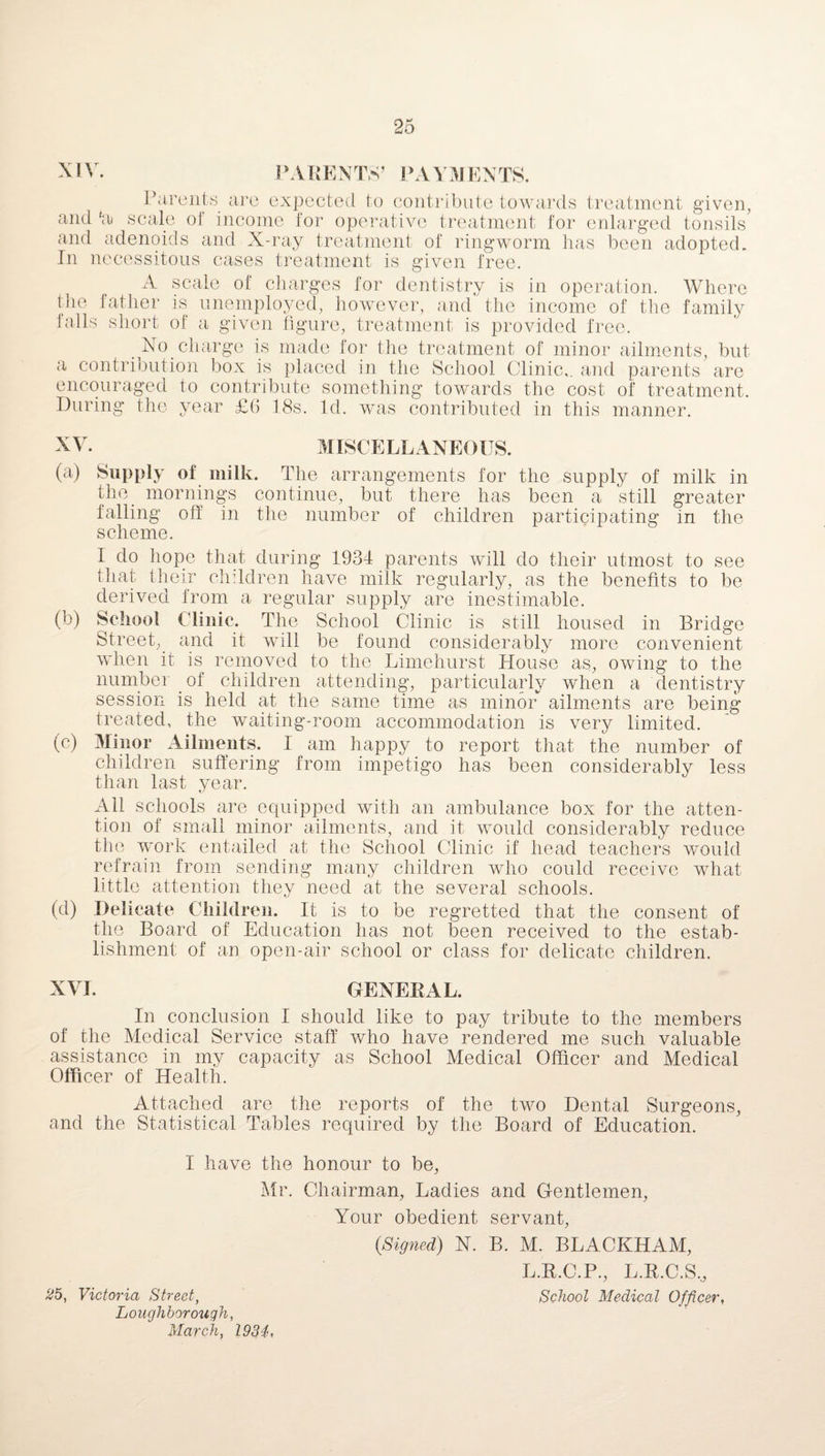 XIV. PARENTS’ PA VIVIENTS. Parents are expected to contribute towards treatment given, and 'a scale oi income for operative treatment for enlarged tonsils and adenoids and X-ray treatment of ringworm has been adopted. In necessitous cases treatment is given free. A scale of charges for dentistry is in operation. Where the father is unemployed, however, and the income of the family tails short of a given figure, treatment is provided free. No charge is made lor the treatment of minor ailments, but a contribution box is placed in the School Clinic,, and parents are encouraged to contribute something towards the cost of treatment. During the year £(> 18s. Id. was contributed in this manner. XV. MISCELLANEOUS. (a) Supply of milk. The arrangements for the supply of milk in the_ mornings continue, but there has been a still greater falling off in the number of children participating in the scheme. I do hope that during 1934 parents will do their utmost to see that their children have milk regularly, as the benefits to be derived from a regular supply are inestimable. (b) School Clinic. The School Clinic is still housed in Bridge Street,_ and it will be found considerably more convenient when it is removed to the Limehurst House as, owing to the number _ of children attending, particularly when a dentistry session is held at the same time as minor ailments are being treated, the waiting-room accommodation is very limited. (c) Minor Ailments. I am happy to report that the number of children suffering from impetigo has been considerably less than last year. All schools are equipped with an ambulance box for the atten¬ tion of small minor ailments, and it would considerably reduce the work entailed at the School Clinic if head teachers would refrain from sending many children who could receive what little attention they need at the several schools. (d) Delicate Children. It is to be regretted that the consent of the Board of Education has not been received to the estab¬ lishment of an open-air school or class for delicate children. XVI. GENERAL. In conclusion I should like to pay tribute to the members of the Medical Service staff who have rendered me such valuable assistance in my capacity as School Medical Officer and Medical Officer of Health. Attached are the reports of the two Dental Surgeons, and the Statistical Tables required by the Board of Education. I have the honour to be, Mr. Chairman, Ladies and Gentlemen, Your obedient servant, 0Signed) N. B. M. BLACKHAM, L.R.C.P., L.R.C.S,, £5, Victoria Street, School Medical Officer, Loughborough, March, 1934,