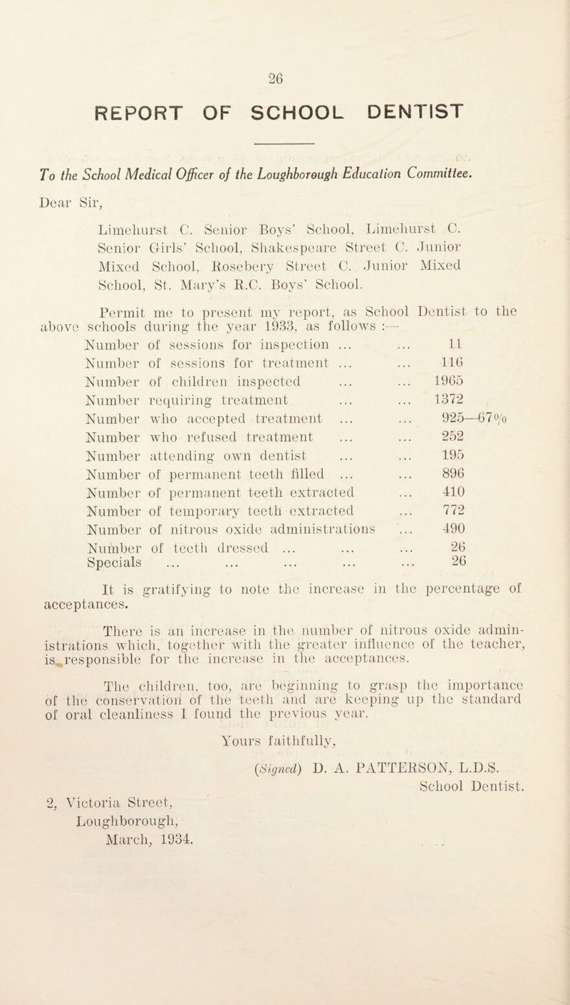 REPORT OF SCHOOL DENTIST To the School Medical Officer of the Loughborough Education Committee. Dear Sir, Limeliurst C. Senior Boys’ School, Limehurst C. Senior Girls’ School, Shakespeare Street C. Junior Mixed School, Rosebery Street C. Junior Mixed School, St. Mary’s R.C. Boys’ School. Permit me to present my report, as School Dentist to the above schools during the year 1933, as follows :—- Number of sessions for inspection ... ... 11 Number of sessions for treatment ... ... 116 Number of children inspected ... ... 1965 Number requiring treatment ... ... 1372 Number who accepted treatment ... ... 925—67o/0 Number who refused treatment ... ... 252 Number attending own dentist ... ... 195 Number of permanent teeth filled ... ... 896 Number of permanent teeth extracted ... 410 Number of temporary teeth extracted ... 772 Number of nitrous oxide administrations ... 490 Number of teeth dressed ... ... ... 26 Specials ... ... ... ... ... 26 It is gratifying to note the increase in the percentage of acceptances. There is an increase in the number of nitrous oxide admin¬ istrations which, together with the greater influence of the teacher, is, responsible for the increase in the acceptances. The children, too, are beginning to grasp the importance of the conservation of the teeth and are keeping up the standard of oral cleanliness I found the previous year. 2, Victoria Street, Loughborough, March, 1934. Yours faithfully, (Signed) D. A. PATTERSON, L.D.S. School Dentist.