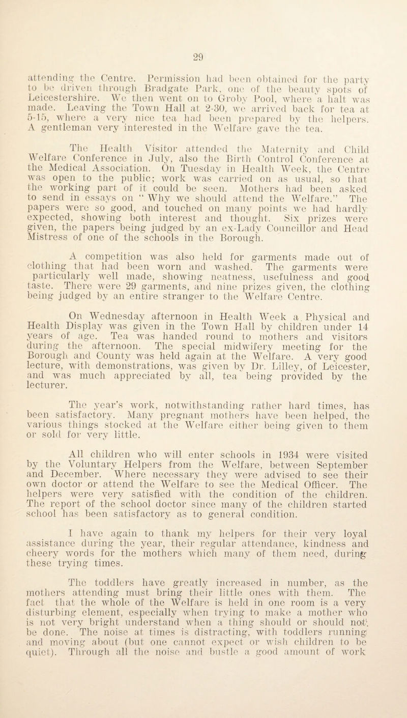 attending the Centre. Permission had been obtained for the party to be driven through Bradgate Park, one of the beauty spots of Leicestershire. We then went on to Groby Pool, where a halt was made. Leaving the Town Hall at 2-30, we arrived back for tea at 5-16, where a very nice tea had been prepared by the helpers. A gentleman very interested in the Welfare gave the tea. The Health Visitor attended the Maternity and Child Welfare Conference in July, also the Birth Control Conference at the Medical Association. On Tuesday in Health Week, the Centre was open to the public; work was carried on as usual, so that the working part of it could be seen. Mothers had been asked to send in essays on “ Why we should attend the Welfare.” The papers were so good, and touched on many points we had hardly expected, showing both interest and thought. Six prizes were given, the papers being judged by an ex-Lady Councillor and Head Mistress of one of the schools in the Borough. A competition was also held for garments made out of clothing that had been worn and washed. The garments wrnre particularly well made, showing neatness, usefulness and good taste. There were 29 garments, and nine prizes given, the clothing being judged by an entire stranger to the Welfare Centre. On Wednesday afternoon in Health Week a. Physical and Health Display was given in the Town Hall by children under 14 years of age. Tea was handed round to mothers and visitors during the afternoon. The special midwifery meeting for the Borough and County was held again at the Welfare. A very good lecture, with demonstrations, was given by Dr. Lilley, of Leicester, and was much appreciated by all, tea being provided by the lecturer. The year’s work, notwithstanding rather hard times, has been satisfactory. Many pregnant mothers have been helped, the various things stocked at the Welfare either being given to them or sold for very little. All children who will enter schools in 1934 were visited by the Voluntary Helpers from the Welfare, between September and December. Where necessary they were advised to see their own doctor or attend the Welfare to see the Medical Officer. The helpers were very satisfied with the condition of the children. The report of the school doctor since many of the children started school has been satisfactory as to general condition. I have again to thank my helpers for their very loyal assistance during the year, their regular attendance, kindness and cheery words for the mothers which many of them need, during these trying times. The toddlers have greatly increased in number, as the mothers attending must bring their little ones with them. The fact that the whole of the Welfare is held in one room is a very disturbing element, especially when trying to make a mother who is not very bright understand when a thing should or should not1, be done. The noise at times is distracting, with toddlers running; and moving about (but one cannot expect or wish children to be quiet). Through all the noise and bustle a good amount of work