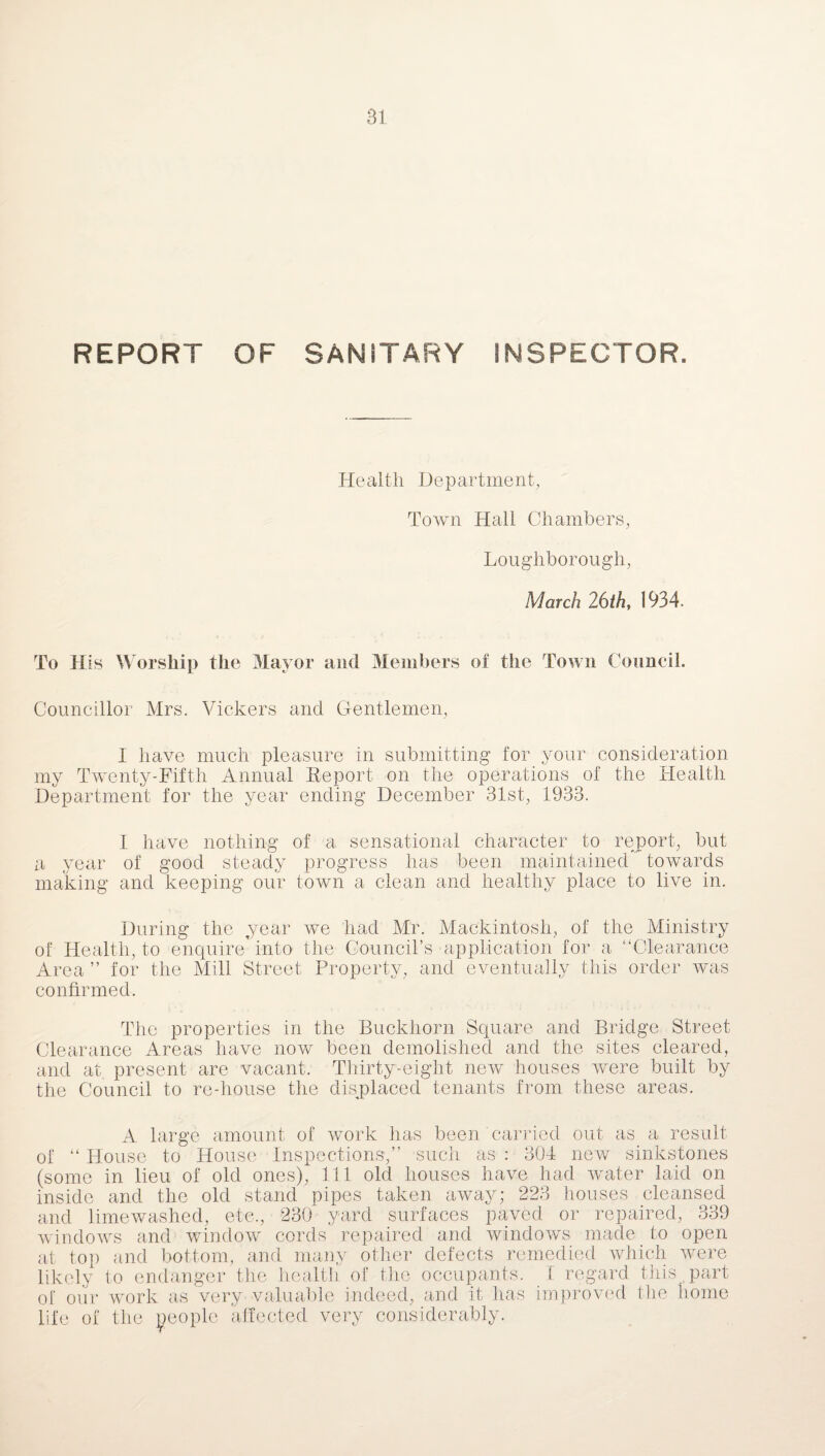 REPORT OF SANITARY INSPECTOR. Health Department, Town Hall Chambers, Loughborough, March 26th, 1934. To His Worship the Mayor and Members of the Town Council. Councillor Mrs. Vickers and Gentlemen, I have much pleasure in submitting for your consideration my Twenty-Fifth Annual Report on the operations of the Health Department for the year ending December 31st, 1933. I have nothing of a sensational character to report, but a year of good steady progress has been maintained towards making and keeping our town a clean and healthy place to live in. During the year we had Mr. Mackintosh, of the Ministry of Health, to enquire’into the Council’s application for a “Clearance Area ” for the Mill Street Property, and eventually this order was confirmed. The properties in the Buckhorn Square and Bridge Street Clearance Areas have now been demolished and the sites cleared, and at. present are vacant. Thirty-eight new houses were built by the Council to re-house the displaced tenants from these areas. carried 304 223 out as a result new sinkstones had water laid on houses cleansed A large amount of work has been of “ House to House Inspections,” such as (some in lieu of old ones), 111 old houses have inside and the old stand pipes taken away and limewashed, etc., 230 yard surfaces paved or repaired, 339 windows and window cords repaired and windows made to open at top and bottom, and many other defects remedied which were likely to endanger the health of the occupants. I regard this part of our work as very valuable indeed, and it has improved the home life of the people affected very considerably.