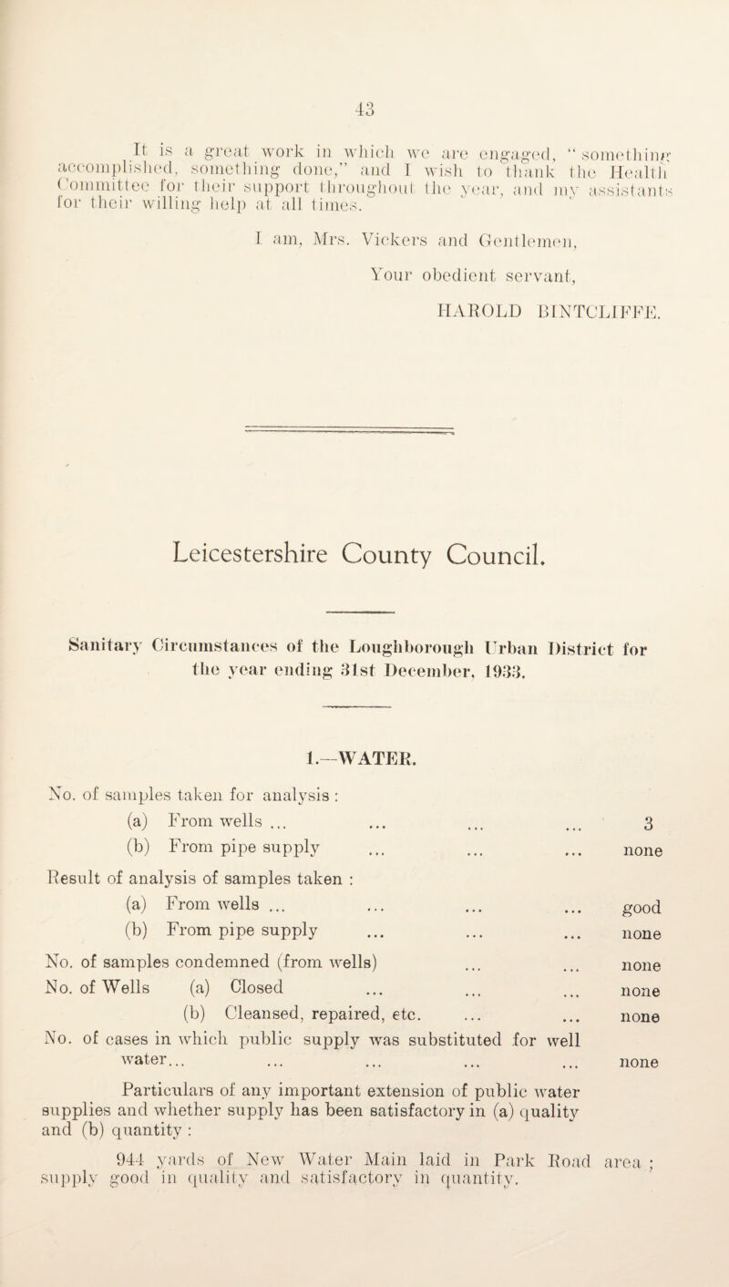 It is a great work in which we are engaged, “ something accomplished, something done/’ and I wish to thank the Health Committee for their support throughout the year, and mv assistants lor their willing help at all times. I am, Mrs. Vickers and Gentlemen, Your obedient servant, HAROLD BINTCLIFFE. Leicestershire County Council. Sanitary Circumstances of the Loughborough the year ending 31st December, Urban District for 1933. 1.—WATER. No. of samples taken for analysis : (a) From wells... ... ... ... 3 (b) From pipe supply ... ... ... none Result of analysis of samples taken : (a) From wells ... ... ... ... g00d (b) From pipe supply ... ... ... none No. of samples condemned (from wells) ... ... none No. of Wells (a) Closed ... ... ... none (b) C'leansed, repaired, etc. ... ... none No. of cases in which public supply was substituted for well water... ... ... ... ... none Particulars of any important extension of public water supplies and whether supply has been satisfactory in (a) quality and (b) quantity : 944 yards of New Water Main laid in Park Road area ; supply good in quality and satisfactory in quantity.