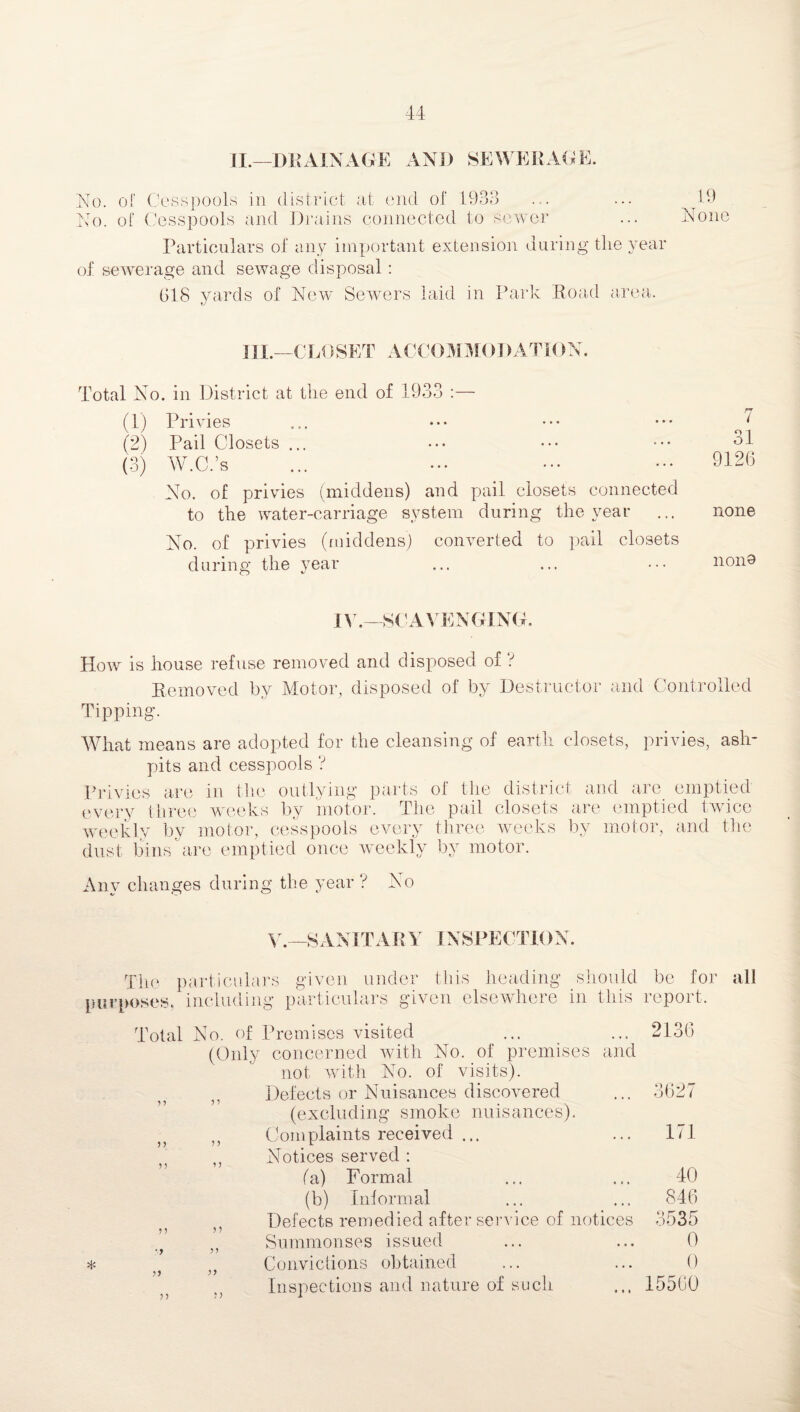 II.—DRAINAGE AND SEWERAGE. No. of Cesspools in district at end of 1933 ... ... 19 No. of Cesspools and Drains connected to sewer ... None Particulars of any important extension during the year of sewerage and sewage disposal: 618 yards of New Sewers laid in Park Road area. III.—CLOSET ACCOMMODATION. Total No. in District at the end of 1933 :— (1) Privies (2) Pail Closets ... (3) W.C.’s No. of privies (middens) and pail closets connected to the water-carriage system during the year No. of privies (middens) converted to pail closets during the year 7 31 9126 none nono IV.—SCAVENGING. How is house refuse removed and disposed of f Removed by Motor, disposed of by Destructor and Controlled Tipping. What means are adopted for the cleansing of earth closets, privies, ash¬ pits and cesspools ? Privies are in the outlying parts of the district and are emptied every three weeks by motor. The pail closets are emptied twice weekly by motor, cesspools every three weeks by motor, and the dust bins are emptied once weekly by motor. Any changes during the year ? No y._SANITARY INSPECTION. The particulars purposes, including given under this heading particulars given elsewhere should be for in this report. * Total No. of Premises visited (Only concerned with No. of premises and not with No. of visits). Defects or Nuisances discovered (excluding smoke nuisances). >} Complaints received ... ,, Notices served : (a) Formal (b) Informal Defects remedied after service of notices Summonses issued •} )> . Convictions obtained Inspections and nature of such 2136 3627 171 40 846 3535 0 0 15560 all