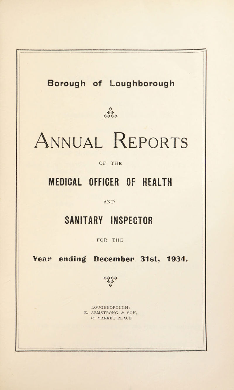 O <><$> <><><><> Annual Reports OF THE IVIEDIGAL OFFICER OF HEALTH AND SANITARY INSPECTOR FOR THE Year ending December 31st, 1934. O LOUGHBOROUGH: E. ARMSTRONG & SON,
