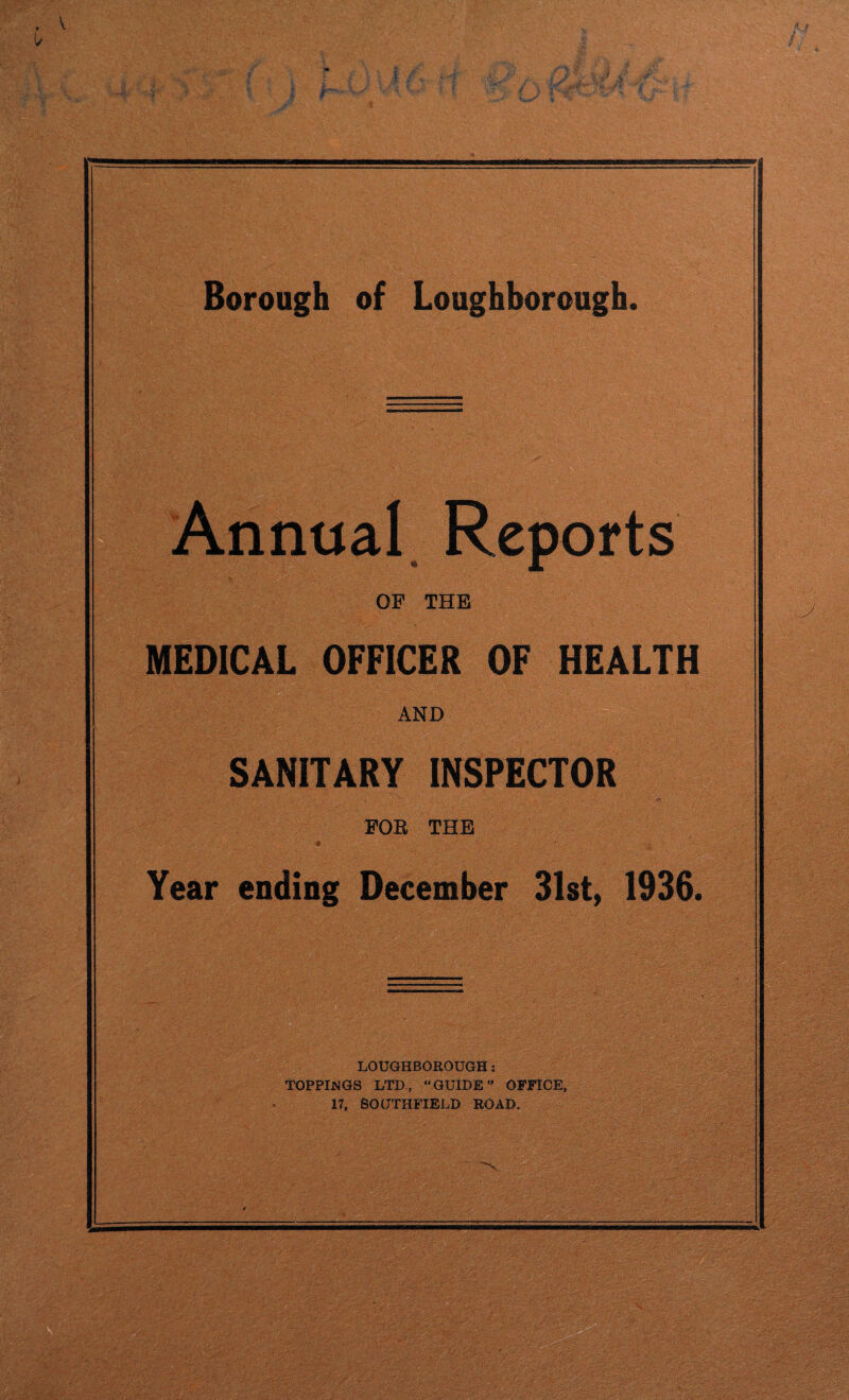Annual Reports OF THE MEDICAL OFFICER OF HEALTH AND SANITARY INSPECTOR . - ■ • « N : ' - e: . ; . FOR THE 4 ' ? Year ending December 31st, 1936. LOUGHBOROUGH : TOPPIJSGS LTD., “GUIDE” OFFICE, 17, SOUTHFIELD ROAD.