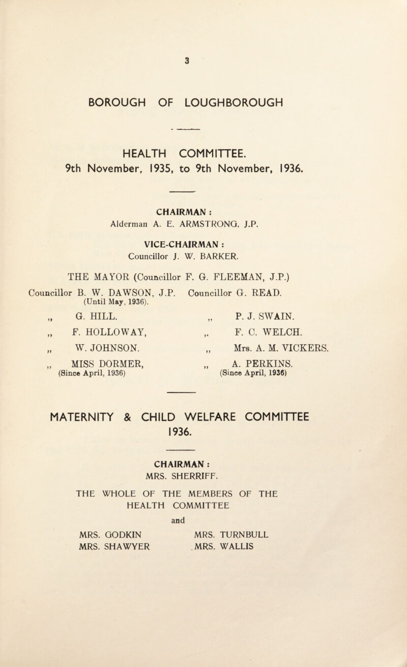 BOROUGH OF LOUGHBOROUGH HEALTH COMMITTEE. 9th November, 1935, to 9th November, 1936. CHAIRMAN : Alderman A. E. ARMSTRONG, J.P. VICE-CHAIRMAN : Councillor J. W. BARKER. THE MAYOR (Councillor F. G. FLEEMAN, J.P.) Councillor B. W. DAWSON, J.P. (Until May, 1936). Councillor G. READ. „ G. HILL. „ P. J. SWAIN. „ F. HOLLOWAY, „ F. C. WELCH. „ W. JOHNSON. „ Mrs. A. M. VICKERS. „ MISS DORMER, „ A. PERKINS. (Since April, 1936) (Since April, 1936) MATERNITY & CHILD WELFARE COMMITTEE 1936. CHAIRMAN : MRS. SHERRIFF. THE WHOLE OF THE MEMBERS OF THE HEALTH COMMITTEE and MRS. GODKIN MRS. TURNBULL MRS. SHAWYER MRS. WALLIS