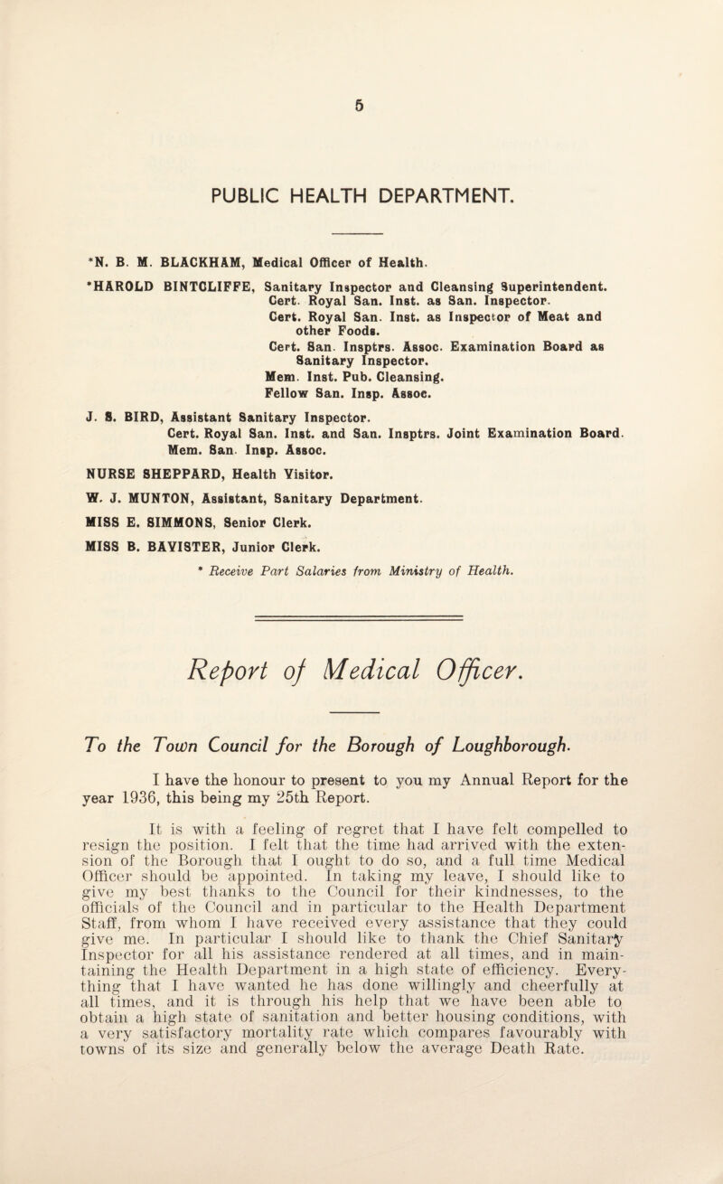 PUBLIC HEALTH DEPARTMENT. *N. B. M. BLACKHAM, Medical Officer of Health. ’HAROLD BINTGLIFFE, Sanitary Inspector and Cleansing Superintendent. Cert. Royal San. Inst, as San. Inspector. Cert. Royal San. Inst, as Inspector of Meat and other Foods. Cert. San. Insptrs. Assoc. Examination Board as Sanitary Inspector. Mem. Inst. Pub. Cleansing. Fellow San. Insp. Assoc. J. S. BIRD, Assistant Sanitary Inspector. Cert. Royal San. Inst, and San. Insptrs. Joint Examination Board. Mem. San. Insp. Assoc. NURSE SHEPPARD, Health Yisitor. W. J. MUNTON, Assistant, Sanitary Department. MISS E. SIMMONS, Senior Clerk. MISS B. BAYISTER, Junior Clerk. * Receive Part Salaries from Ministry of Health. Report of Medical Officer. To the Town Council for the Borough of Loughborough. I have the honour to present to you my Annual Report for the year 1936, this being my 25th Report. It is with a feeling of regret that I have felt compelled to resign the position. I felt that the time had arrived with the exten¬ sion of the Borough that I ought to do so, and a full time Medical Officer should be appointed. In taking my leave, I should like to give my best thanks to the Council for their kindnesses, to the officials of the Council and in particular to the Health Department Staff, from whom I have received every assistance that they could give me. In particular I should like to thank the Chief Sanitary Inspector for all his assistance rendered at all times, and in main¬ taining the Health Department in a high state of efficiency. Every¬ thing that I have wanted he has done willingly and cheerfully at all times, and it is through his help that we have been able to. obtain a high state of sanitation and better housing conditions, with a very satisfactory mortality rate which compares favourably with towns of its size and generally below the average Death Rate.