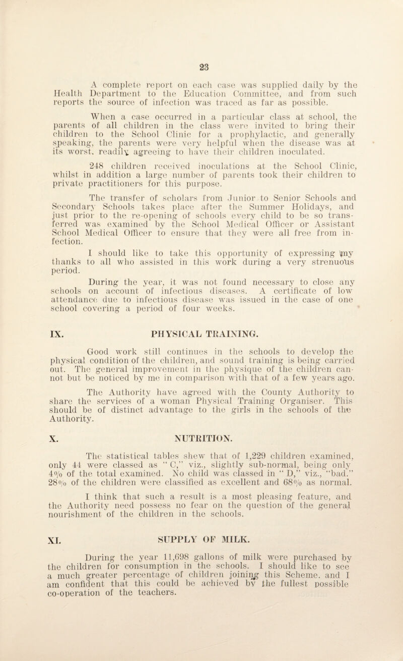 A complete report on each case was supplied daily by the Health Department to the Education Committee, and from such reports the source of infection was traced as far as possible. When a case occurred in a particular class at school, the parents of all children in the class were invited to bring their children to the School Clinic for a prophylactic, and generally speaking, the parents were very helpful when the disease was at its worst, readily agreeing to have their children inoculated. 248 children received inoculations at the School Clinic, whilst in addition a large number of parents took their children to private practitioners for this purpose. The transfer of scholars from Junior to Senior Schools and Secondary Schools takes place after the Summer Holidays, and just prior to the re-opening of schools every child to be so trans¬ ferred was examined by the School Medical Officer or Assistant School Medical Officer to ensure that they were all free from in¬ fection. I should like to take this opportunity of expressing piy thanks to all who assisted in this work during a very strenuous period. During the year, it was not found necessary to close any schools on account of infectious diseases. A certificate of low attendance due to infectious disease was issued in the case of one school covering a period of four weeks. IX. PHYSICAL TRAINING. Good work still continues in the schools to develop the physical condition of the children, and sound training is being carried out. The general improvement in the physique of the children can¬ not but be noticed by me in comparison with that of a few years ago. The Authority have agreed with the County Authority to share the services of a woman Physical Training Organiser. This should be of distinct advantage to the girls in the schools of the Authority. X. NUTRITION. The statistical tables shew that of 1,229 children examined, only 44 were classed as “ C,” viz., slightly sub-normal, being only 4o/o of the total examined. No child was classed in “ D,” viz., “bad.” 28o/0 of the children were classified as excellent and 68% as normal. I think that such a result is a most pleasing feature, and the Authority need possess no fear on the question of the general nourishment of the children in the schools. XL SUPPLY OF MILK. During the year 11,698 gallons of milk were purchased by the children for consumption in the schools. I should like to see a much greater percentage of children joining this Scheme, and I am confident that this could be achieved by the fullest possible co-operation of the teachers.