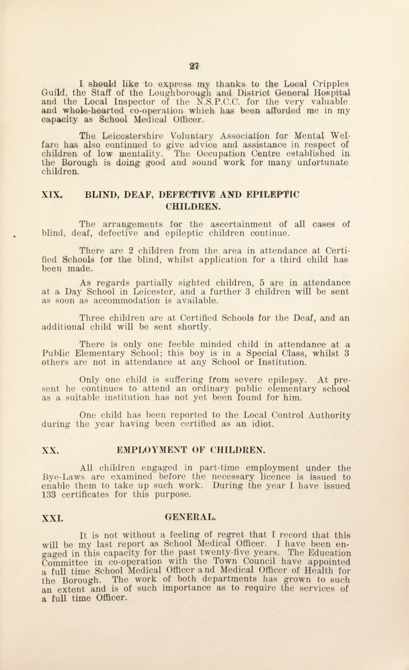 I should like to express my thanks to the Local Cripples Guild, the Staff of the Loughborough and District General Hospital and the Local Inspector of the N.S.P.C.C'. for the very valuable and whole-hearted co-operation which has been afforded me in my capacity as School Medical Officer. The Leicestershire Voluntary Association for Mental Wel¬ fare has also continued to give advice and assistance in respect of children of low mentality. The Occupation Centre established in the Borough is doing good and sound work for many unfortunate children. XIX. BLIND, DEAF, DEFECTIVE AND EPILEPTIC CHILDREN. The arrangements for the ascertainment of all cases of blind, deaf, defective and epileptic children continue. There are 2 children from the area in attendance at Certi¬ fied Schools for the blind, whilst application for a third child has been made. As regards partially sighted children, 5 are in attendance at a Day School in Leicester, and a further 3 children will be sent as soon as accommodation is available. Three children are at Certified Schools for the Deaf, and an additional child will be sent shortly. There is only one feeble minded child in attendance at a Public Elementary School; this boy is in a Special Class, whilst 3 others are not in attendance at any School or Institution. Only one child is suffering from severe epilepsy. At pre¬ sent he continues to attend an ordinary public elementary school as a suitable institution has not yet been found for him. One child has been reported to the Local Control Authority during the year having been certified as an idiot. XX. EMPLOYMENT OF CHILDREN. All children engaged in part-time employment under the Bye-Laws are examined before the necessary licence is issued to enable them to take up such work. During the year I have issued 133 certificates for this purpose. XXI. GENERAL. It is not without a feeling of regret that I record that this will be my last report as School Medical Officer. I have been en¬ gaged in this capacity for the past twenty-five years. The Education Committee in co-operation with the Town Council have appointed a full time School Medical Officer and Medical Officer of Health for the Borough. The work of both departments has grown to such an extent and is of such importance as to require the services of a full time Officer.