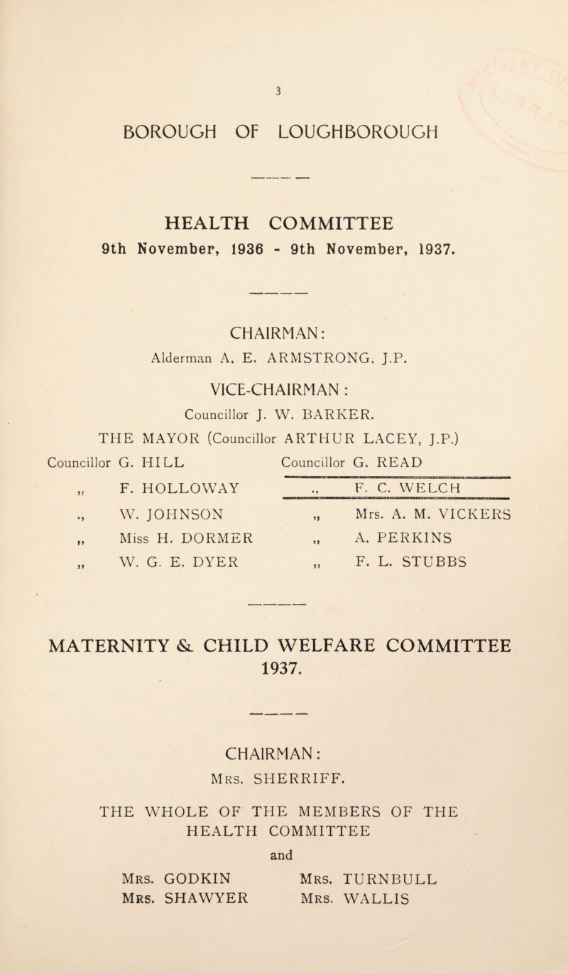 BOROUGH OF LOUGHBOROUGH HEALTH COM MITTEE 9th November, 1936 - 9th November, 1937. CHAIRMAN: Alderman A, E. ARMSTRONG, J.P. VICE-CHAIRMAN : Councillor J. W. BARKER. THE MAYOR (Councillor ARTHUR LACEY, J.P.) Councillor G. HILL „ F. HOLLOWAY W. JOHNSON „ Miss H. DORMER „ W. G. E. DYER Councillor G. READ F. C. WELCH ~ „ Mrs. A. M. VICKERS „ A, PERKINS „ F. L. STUBBS MATERNITY & CHILD WELFARE COMMITTEE 1937. CHAIRMAN: Mrs. SHERRIFF. THE WHOLE OF THE MEMBERS OF THE HEALTH COMMITTEE and Mrs. GODKIN Mrs. TURNBULL Mrs. SHAWYER Mrs. WALLIS