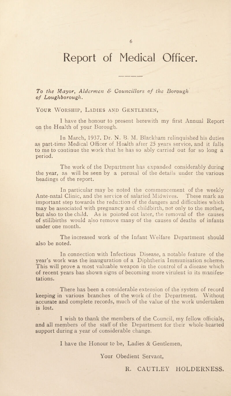 Report of Medical Officer. To the Mayor, Aldermen & Councillors of the Borough of Loughborough. Your Worship, Ladies and Gentlemen, I have the honour to present herewith my first Annual Report on the Health of your Borough. In March, 1937, Dr. N. B. M. Blackham relinquished his duties as part-time Medical Officer of Health after 25 years service, and it falls to me to continue the work that he has so ably carried out for so long a period. The work of the Department has expanded considerably during the year, as will be seen by a perusal of the details under the various headings of the report. In particular may be noted the commencement of the weekly Ante-natal Clinic, and the service of salaried Midwives. These mark an important step towards the reduction of the dangers and difficulties which may be associated with pregnancy and childbirth, not only to the mother, but also to the child. As is pointed out later, the removal of the causes of stillbirths would also remove many of the causes of deaths of infants under one month. The increased work of the Infant Welfare Department should also be noted. In connection with Infectious Disease, a notable feature of the year’s work w*as the inauguration of a Diphtheria Immunisation scheme. This will prove a most valuable wTeapon in the control of a disease which of recent years has shown signs of becoming more virulent in its manifes¬ tations. There has been a considerable extension of the system of record keeping in various branches of the work of the Department. Without accurate and complete records, much of the value of the work undertaken is lost. I wish to thank the members of the Council, my fellow officials, and all members of the staff of the Department for their whole-hearted support during a year of considerable change. I have the Honour to be, Ladies Sc Gentlemen, Your Obedient Servant, R. CAUTLEY HOLDERNESS.