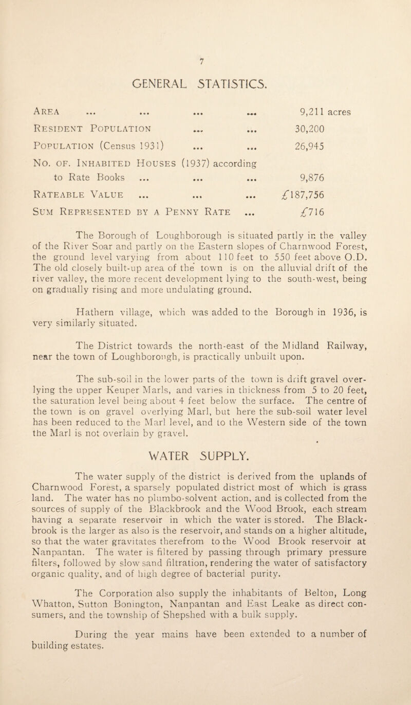 GENERAL STATISTICS. A R F*. A. • • • • O • C> O • Resident Population Population (Census 1931) No. of. Inhabited Houses (1937) according to Rate Books Rateable Value Sum Represented by a Penny Rate 9,211 acres 30,200 26,945 9,876 £ 187,756 £716 The Borough of Loughborough is situated partly in the valley of the River Soar and partly on the Eastern slopes of Charnwood Forest, the ground level varying from about 110 feet to 550 feet above O.D. The old closely built-up area of the town is on the alluvial drift of the river valley, the more recent development lying to the south-west, being on gradually rising and more undulating ground. Hathern village, which was added to the Borough in 1936, is very similarly situated. The District towards the north-east of the Midland Railway, near the town of Loughborough, is practically unbuilt upon. The sub-soil in the lower parts of the town is drift gravel over- lying the upper Keuper Marls, and varies in thickness from 5 to 20 feet, the saturation level being about 4 feet below the surface. The centre of the town is on gravel overlying Marl, but here the sub-soil water level has been reduced to the Marl level, and to the Western side of the town the Marl is not overlain by gravel. WATER SUPPLY. The water supply of the district is derived from the uplands of Charnwood Forest, a sparsely populated district most of which is grass land. The water has no plumbo-solvent action, and is collected from the sources of supply of the Blackbrook and the Wood Brook, each stream having a separate reservoir in which the water is stored. The Black- brook is the larger as also is the reservoir, and stands on a higher altitude, so that the water gravitates therefrom to the Wood Brook reservoir at Nanpantan. The wrater is filtered by passing through primary pressure filters, followed by slow sand filtration, rendering the water of satisfactory organic quality, and of high degree of bacterial purity. The Corporation also supply the inhabitants of Belton, Long Whatton, Sutton Bonington, Nanpantan and East Leake as direct con¬ sumers, and the township of Shepshed with a bulk supply. During the year mains have been extended to a number of building estates.