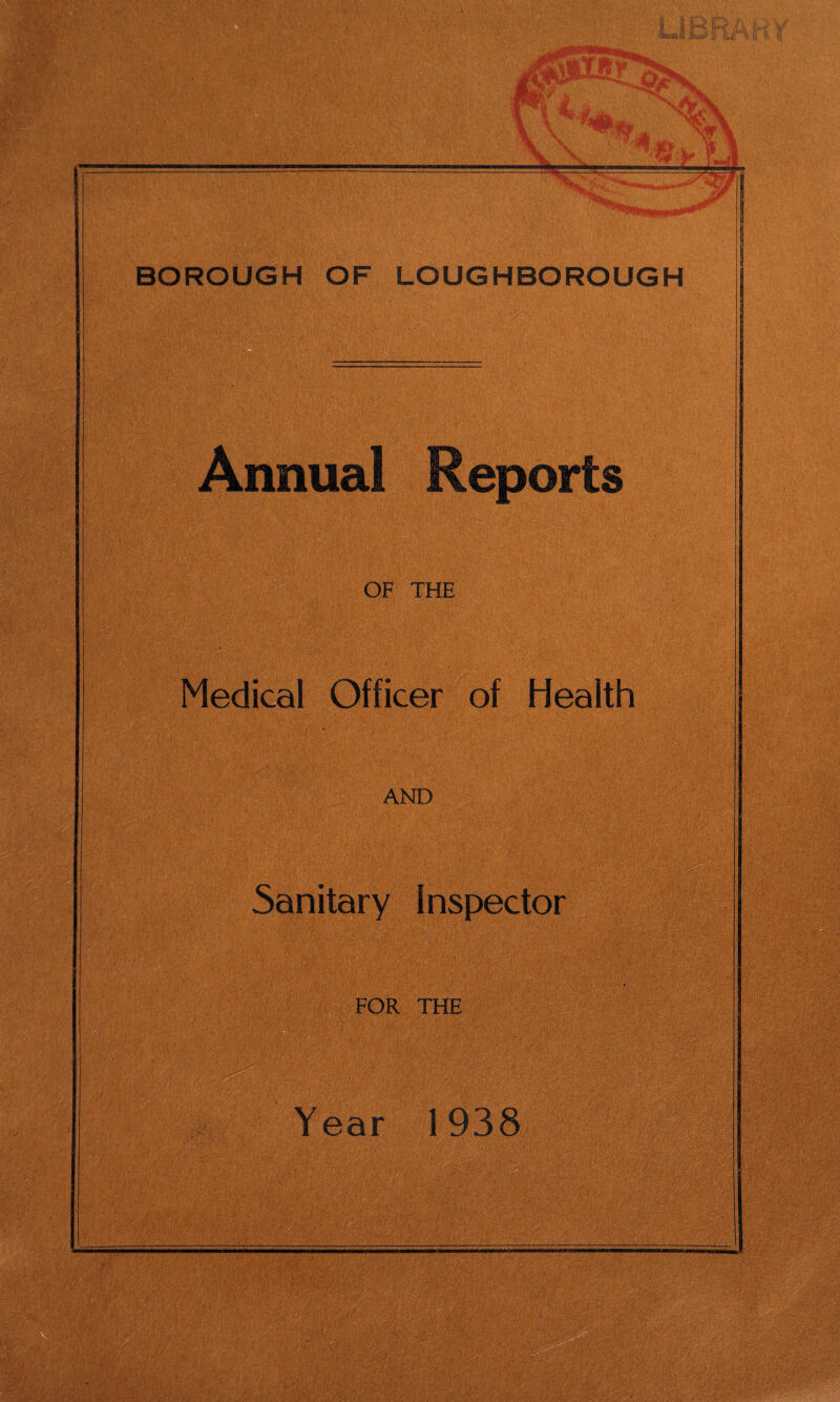 Sf I v ill V BOROUGH OF LOUGHBOROUGH Annual Reports OF THE Medical Officer of Health AND Sanitary Inspector Year 1938 r;V-3 -j ■■