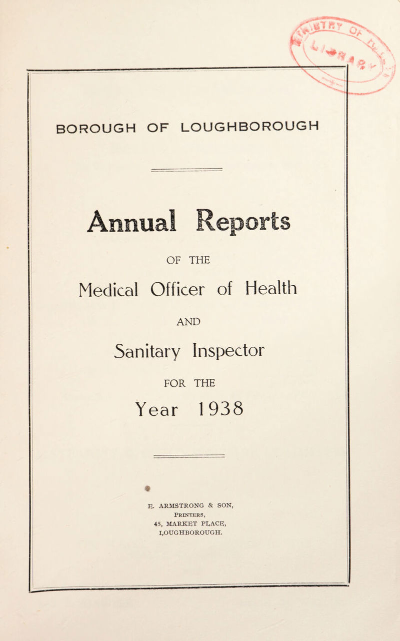 BOROUGH OF LOUGHBOROUGH OF THE Medical Officer of Health AND Sanitary Inspector FOR THE Year 1938 E. ARMSTRONG & SON, Printers, 45, MARKET PEACE, ROUGHBOROUGH.
