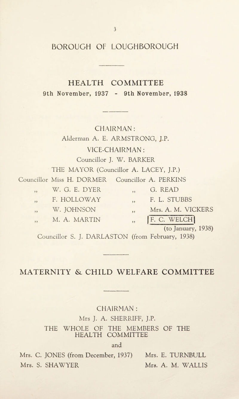 BOROUGH OF LOUGHBOROUGH HEALTH COMMITTEE 9th November, 1937 - 9th November, 1938 CHAIRMAN: Alderman A. E. ARMSTRONG, J.P. VICE-CHAIRMAN: Councillor J. W. BARKER THE MAYOR (Councillor A. LACEY, J.P.) Councillor Miss H. DORMER Councillor A. PERKINS )> >> )) W. G. E. DYER F. HOLLOWAY W. JOHNSON M. A. MARTIN >> G. READ F. L. STUBBS Mrs. A. M. VICKERS „ | F. C. WELCH) (to January, 1938) Councillor S. J. DARLASTON (from February, 1938) MATERNITY & CHILD WELFARE COMMITTEE CHAIRMAN : Mrs J. A. SHERRIFF, J.P. THE WHOLE OF THE MEMBERS OF THE HEALTH COMMITTEE and Mrs. C. JONES (from December, 1937) Mrs. E. TURNBULL Mrs. S. SHAWYER Mrs. A. M. WALLIS