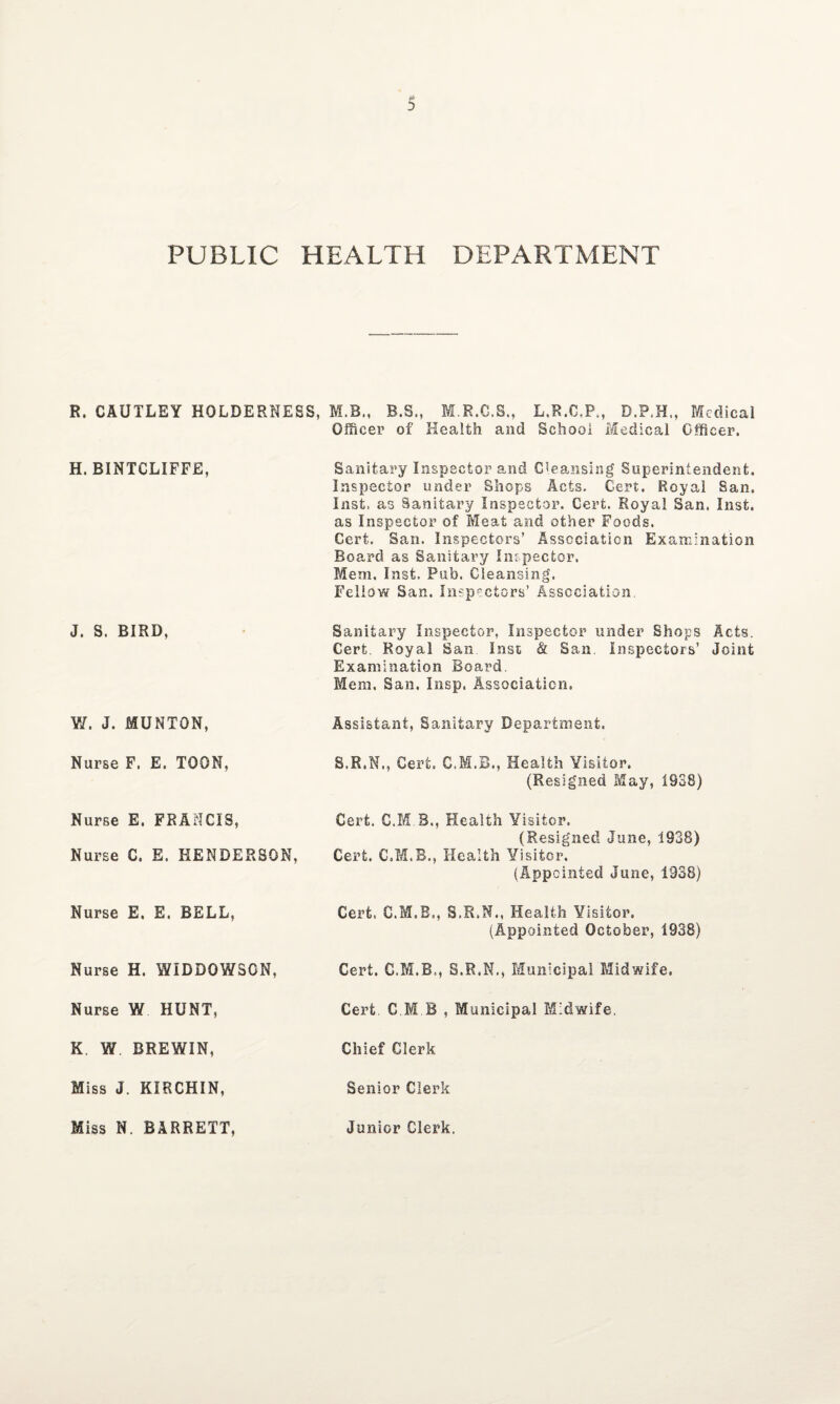 PUBLIC HEALTH DEPARTMENT R. CAUTLEY HOLDERNESS, M.B., B.S., M.R.C.S., L.R.C.P., D.P.H., Medical Officer of Health and School Medical Officer. H.BINTCLIFFE, Sanitary Inspector and Cleansing Superintendent. Inspector under Shops Acts. Cert. Royal San. Inst, as Sanitary Inspector. Cert. Royal San. Inst, as Inspector of Meat and other Foods. Cert. San. Inspectors’ Association Examination Board as Sanitary Inspector. Mem. Inst. Pub. Cleansing. Fellow San. Inspectors’ Association J. S. BIRD, Sanitary Inspector, Inspector under Shops Acts. Cert. Royal San Inst & San Inspectors’ Joint Examination Board Mem. San. Insp. Association. V/. J. MUNTON, Assistant, Sanitary Department. Nurse F. E. TOON, S.R.N., Cert. C.M.B., Health Visitor. (Resigned May, 1S38) Nurse E. FRANCIS, Cert, C.M B., Health Visitor. (Resigned June, 1938) Nurse C. E. HENDERSON, Cert. Health Visitor. (Appointed June, 1938) Nurse E. E. BELL, Cert, S.R.N., Health Visitor. (Appointed October, 1938) Nurse H. WIDDOWSCN, Cert. S.R.N., Municipal Midwife. Nurse W HUNT, Cert. C.M B , Municipal Midwife. K. W BREWIN, Chief Clerk Miss J. KIRCHIN, Senior Clerk Miss N. BARRETT, Junior Clerk.